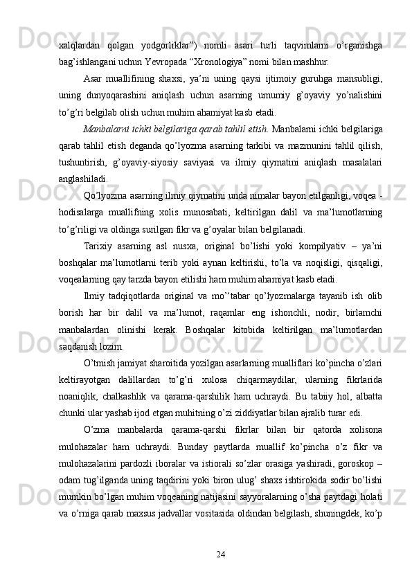 xalqlardan   qolgan   yodgorliklar”)   nomli   asari   turli   taqvimlarni   o’rganishga
bag’ishlangani uchun Yevropada “Xronologiya” nomi bilan mashhur.
Asar   muallifining   shaxsi,   ya’ni   uning   qaysi   ijtimoiy   guruhga   mansubligi,
uning   dunyoqarashini   aniqlash   uchun   asarning   umumiy   g’oyaviy   yo’nalishini
to’g’ri belgilab olish uchun muhim ahamiyat kasb etadi.
Manbalarni ichki belgilariga qarab tahlil etish .  Manbalarni ichki belgilariga
qarab   tahlil   etish   deganda   qo’lyozma   asarning   tarkibi   va   mazmunini   tahlil   qilish,
tushuntirish,   g’oyaviy-siyosiy   saviyasi   va   ilmiy   qiymatini   aniqlash   masalalari
anglashiladi.
Qo’lyozma asarning ilmiy qiymatini unda nimalar bayon etilganligi, voqea -
hodisalarga   muallifning   xolis   munosabati,   keltirilgan   dalil   va   ma’lumotlarning
to’g’riligi va oldinga surilgan fikr va g’oyalar bilan belgilanadi. 
Tarixiy   asarning   asl   nusxa,   original   bo’lishi   yoki   kompilyativ   –   ya’ni
boshqalar   ma’lumotlarni   terib   yoki   aynan   keltirishi,   to’la   va   noqisligi,   qisqaligi,
voqealarning qay tarzda bayon etilishi ham muhim ahamiyat kasb etadi.
Ilmiy   tadqiqotlarda   original   va   mo’‘tabar   qo’lyozmalarga   tayanib   ish   olib
borish   har   bir   dalil   va   ma’lumot,   raqamlar   eng   ishonchli,   nodir,   birlamchi
manbalardan   olinishi   kerak.   Boshqalar   kitobida   keltirilgan   ma’lumotlardan
saqdanish lozim. 
O’tmish jamiyat sharoitida yozilgan asarlarning mualliflari ko’pincha o’zlari
keltirayotgan   dalillardan   to’g’ri   xulosa   chiqarmaydilar,   ularning   fikrlarida
noaniqlik,   chalkashlik   va   qarama-qarshilik   ham   uchraydi.   Bu   tabiiy   hol,   albatta
chunki ular yashab ijod etgan muhitning o’zi ziddiyatlar bilan ajralib turar edi.
O’zma   manbalarda   qarama-qarshi   fikrlar   bilan   bir   qatorda   xolisona
mulohazalar   ham   uchraydi.   Bunday   paytlarda   muallif   ko’pincha   o’z   fikr   va
mulohazalarini   pardozli   iboralar   va   istiorali   so’zlar   orasiga   yashiradi,   goroskop   –
odam tug’ilganda uning taqdirini yoki biron ulug’ shaxs ishtirokida sodir bo’lishi
mumkin bo’lgan muhim voqeaning natijasini sayyoralarning o’sha paytdagi holati
va o’rniga qarab maxsus jadvallar vositasida oldindan belgilash, shuningdek, ko’p
24 