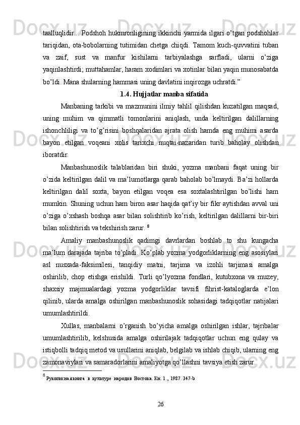 taalluqlidir... Podshoh hukmronligining ikkinchi  yarmida ilgari  o’tgan podshohlar
tariqidan,   ota-bobolarning   tutimidan   chetga   chiqdi.   Tamom   kuch-quvvatini   tuban
va   zaif,   sust   va   manfur   kishilarni   tarbiyalashga   sarfladi,   ularni   o’ziga
yaqinlashtirdi; muttahamlar, haram xodimlari va xotinlar bilan yaqin munosabatda
bo’ldi. Mana shularning hammasi uning davlatini inqirozga uchratdi.”
1.4. Hujjatlar manba sifatida
Manbaning   tarkibi   va   mazmunini   ilmiy   tahlil   qilishdan   kuzatilgan   maqsad,
uning   muhim   va   qimmatli   tomonlarini   aniqlash,   unda   keltirilgan   dalillarning
ishonchliligi   va   to’g’risini   boshqalaridan   ajrata   olish   hamda   eng   muhimi   asarda
bayon   etilgan   voqeani   xolis   tarixchi   nuqtai-nazaridan   turib   baholay   olishdan
iboratdir. 
Manbashunoslik   talablaridan   biri   shuki,   yozma   manbani   faqat   uning   bir
o’zida keltirilgan dalil va ma’lumotlarga qarab baholab bo’lmaydi. Ba’zi hollarda
keltirilgan   dalil   soxta,   bayon   etilgan   voqea   esa   soxtalashtirilgan   bo’lishi   ham
mumkin. Shuning uchun ham biron asar haqida qat’iy bir fikr aytishdan avval uni
o’ziga   o’xshash   boshqa   asar   bilan   solishtirib   ko’rish,   keltirilgan   dalillarni   bir-biri
bilan solishtirish va tekshirish zarur.  8
Amaliy   manbashunoslik   qadimgi   davrlardan   boshlab   to   shu   kungacha
ma’lum   darajada   tajriba   to’pladi.   Ko’plab   yozma   yodgorliklarning   eng   asosiylari
asl   nusxada-faksimilesi,   tanqidiy   matni,   tarjima   va   izohli   tarjimasi   amalga
oshirilib,   chop   etishga   erishildi.   Turli   qo’lyozma   fondlari,   kutubxona   va   muzey,
shaxsiy   majmualardagi   yozma   yodgorliklar   tavsifi   fihrist-kataloglarda   e’lon
qilinib,   ularda   amalga   oshirilgan   manbashunoslik   sohasidagi   tadqiqotlar   natijalari
umumlashtirildi. 
Xullas,   manbalarni   o’rganish   bo’yicha   amalga   oshirilgan   ishlar,   tajribalar
umumlashtirilib,   kelshusida   amalga   oshirilajak   tadqiqotlar   uchun   eng   qulay   va
istiqbolli tadqiq metod va usullarini aniqlab, belgilab va ishlab chiqib, ularning eng
zamonaviylari va samaradorlarini amaliyotga qo’llashni tavsiya etish zarur.
8
  Рукописная книга  в  культуре  народов  Востока. Кн . 1.,  1987. 347-b
26 