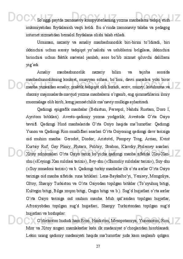 So’nggi paytda zamonaviy kompyuterlarning yozma manbalarni tadqiq etish
imkoniyatidan   foydalanish   vaqti   keldi.   Bu   o’rinda   zamonaviy   talaba   va   pedagog
inturnet xizmatidan bemalol foydalana olishi talab etiladi. 
Umuman,   nazariy   va   amaliy   manbashunoslik   biri-birini   to’ldiradi,   biri
ikkinchisi   uchun   asosiy   tadqiqot   yo’nalishi   va   uslublarini   belgilasa,   ikkinchisi
birinchisi   uchun   faktik   material   jamlab,   asos   bo’lib   xizmat   qiluvchi   dalillarni
yig’adi. 
Amaliy   manbashunoslik   nazariy   bilim   va   tajriba   asosida
manbashunoslikning   konkret,   muayyan   sohasi,   bo’limi,   davri   masalasi   yoki   biror
manba yuzasidan amaliy, praktik tadqiqot olib boradi, arxiv, muzey, kutubxona va
shaxsiy majmualarda mavjud yozma manbalarni o’rganib, eng qimmatlilarini ilmiy
muomalaga olib kirib, keng jamoatchilik ma’naviy mulkiga aylantiradi.
Qadimgi   epigrafik   manbalar   (Behistun,   Persepol,   Nahshi   Rustam,   Doro   I,
Ayritom   bitiklari).   Avesto-qadimiy   yozma   yodgorlik;   Avestoda   O’rta   Osiyo
tavsifi.   Qadimgi   Hind   manbalarida   O’rta   Osiyo   haqida   ma’lumotlar.   Qadimgi
Yunon va Qadimgi Rim mualliflari asarlari O’rta Osiyoning qadimgi davr tarixiga
oid   muhim   manba:   Gerodot,   Diodor,   Aristotel,   Pompey   Trog,   Arrian,   Kvint
Kurtsiy   Ruf,   Gay   Pliniy,   Plutarx,   Polibiy,   Strabon,   Klavdiy   Ptolemey   asarlari.
Xitoy solnomalari O’rta Osiyo tarixi  bo’yicha qadimgi manba sifatida. Xou-Xan-
shu («Keyingi Xan sulolasi tarixi»), Bey-shu («Shimoliy sulolalar tarixi»), Suy-shu
(«Suy xonadoni tarixi») va b. Qadimgi turkiy manbalar ilk o’rta asrlar O’rta Osiyo
tarixiga oid manba sifatida. runa bitiklari: Lena-Baykalbo’yi, Yenisey, Mongoliya,
Oltoy,   Sharqiy   Turkiston   va   O’rta   Osiyodan   topilgan   bitiklar   (To’nyuhuq   bitigi,
Kultegin bitigi, Bilga xoqon bitigi, Ongin bitigi va b.). Sug’d hujjatlari o’rta asrlar
O’rta   Osiyo   tarixiga   oid   muhim   manba.   Muh   qal’asidan   topilgan   hujjatlar,
Afrosiyobdan   topilgan   sug’d   hujjatlari,   Sharqiy   Turkistondan   topilgan   sug’d
hujjatlari va boshqalar.
O’zbekiston hududi ham Eron, Hindiston, Mesopotamiya, Yunoniston, Rim,
Misr  va  Xitoy  singari  mamlakatlar  kabi  ilk  madaniyat  o’choqlaridan  hisoblanadi.
Lekin   uning   qadimiy   madaniyati   haqida   ma’lumotlar   juda   kam   saqlanib   qolgan.
27 