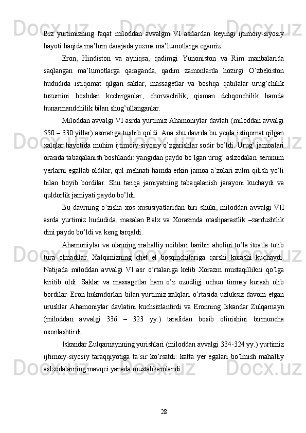 Biz   yurtimizning   faqat   miloddan   avvalgm   VI   asrlardan   keyingi   ijtimoiy-siyosiy
hayoti haqida ma’lum darajada yozma ma’lumotlarga egamiz. 
Eron,   Hindiston   va   ayniqsa,   qadimgi   Yunoniston   va   Rim   manbalarida
saqlangan   ma’lumotlarga   qaraganda,   qadim   zamonlarda   hozirgi   O’zbekiston
hududida   istiqomat   qilgan   saklar,   massagetlar   va   boshqa   qabilalar   urug’chilik
tuzumini   boshdan   kechirganlar,   chorvachilik,   qisman   dehqonchilik   hamda
hunarmandchilik bilan shug’ullanganlar.
Miloddan avvalgi VI asrda yurtimiz Ahamoniylar davlati (miloddan avvalgi
550 – 330 yillar) asoratiga tushib qoldi. Ana shu davrda bu yerda istiqomat qilgan
xalqlar hayotida muhim ijtimoiy-siyosiy o’zgarishlar sodir bo’ldi. Urug’ jamoalari
orasida tabaqalanish boshlandi: yangidan paydo bo’lgan urug’ aslzodalari serunum
yerlarni egallab oldilar, qul mehnati hamda erkin jamoa a’zolari zulm qilish yo’li
bilan   boyib   bordilar.   Shu   tariqa   jamiyatning   tabaqalanish   jarayoni   kuchaydi   va
quldorlik jamiyati paydo bo’ldi. 
Bu   davrning   o’zisha   xos   xususiyatlaridan   biri   shuki,   miloddan   avvalgi   VII
asrda   yurtimiz   hududida,   masalan   Balx   va   Xorazmda   otashparastlik   –zardushtlik
dini paydo bo’ldi va keng tarqaldi.
Ahamoniylar va ularning mahalliy noiblari baribir aholini to’la itoatla tutib
tura   olmadilar.   Xalqimizning   chet   el   bosqinchilariga   qarshi   kurashi   kuchaydi.
Natijada   miloddan   avvalgi   VI   asr   o’rtalariga   kelib   Xorazm   mustaqillikni   qo’lga
kiritib   oldi.   Saklar   va   massagetlar   ham   o’z   ozodligi   uchun   tinmay   kurash   olib
bordilar. Eron hukmdorlari bilan yurtimiz xalqlari o’rtasida uzluksiz davom etgan
urushlar   Ahamoniylar   davlatini   kuchsizlantirdi   va   Eronning   Iskandar   Zulqarnayn
(miloddan   avvalgi   336   –   323   yy.)   tarafidan   bosib   olinishini   birmuncha
osonlashtirdi. 
Iskandar Zulqarnaynning yurishlari (miloddan avvalgi 334-324 yy.) yurtimiz
ijtimoiy-siyosiy   taraqqiyotiga   ta’sir   ko’rsatdi:   katta   yer   egalari   bo’lmish   mahalliy
aslzodalarning mavqei yanada mustahkamlandi.
28 