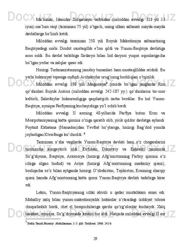 Ma’lumki,   Iskandar   Zulqarnayn   vafotidan   (miloddan   avvalgi   323   yil   13
iyun) ma’lum vaqt (taxminan 75 yil) o’tgach, uning ulkan saltanati mayda-mayda
davlatlarga bo’linib ketdi. 
Miloddan   avvalgi   taxminan   250   yili   Buyuk   Makedoniya   saltanatining
Baqtriyadagi   noibi   Diodot   mustaqillik   e’lon   qildi   va   Yunon-Baqtriya   davlatiga
asos   soldi.   Bu   davlat   tarkibiga   Sirdaryo   bilan   Ind   daryosi   yuqori   oqimlarigacha
bo’lgan yerlar va xalqlar qarar edi.
Hozirgi Turkmanistonning janubiy tumanlari ham mustaqillikka erishdi. Bu
yerla hokimiyat tepasiga nufuzli Arshakiylar urug’ining boshliqlari o’tqizildi. 
Miloddan   avvalgi   190   yili   Magnesiya 9
  yonida   bo’lgan   janglarda   Rim
qo’shinlari   Buyuk   Antiox   (miloddan   avvalgi   242-187   yy.)   qo’shinlarini   tor-mor
keltirib,   Salavkiylar   hukmronligiga   qaqshatqich   zarba   berdilar.   Bu   hol   Yunon-
Baqtriya, ayniqsa Parfiyaning kuchayishiga yo’l ochib berdi. 
Miloddan   avvalgi   II   asrning   40-yillarida   Parfiya   butun   Eron   va
Mesrpotamiyaning katta qismini o’ziga qaratib olib, yirik quldor davlatga aylandi.
Poytaxt   Ekbatana   (Hamadon)dan   Yevfrat   bo’ylariga,   hozirgi   Bag’dod   yonida
joylashgan Ktesifonga ko’chirildi.  9
Taxminan   o’sha   vaqtlarda   Yunon-Baqtriya   davlati   ham   o’z   chegaralarini
birmuncha   kengaytirib   oldi.   Evfidem,   Demetriy   va   Eakradit   zamonida
So’g’diyona,   Baqtriya,   Araxosiya   (hozirgi   Afg’onistonning   Ғ arbiy   qismini   o’z
ichiga   olgan   hudud)   va   Ariya   (hozirgi   Afg’onistonning   markaziy   qismi),
boshqacha   so’z   bilan   aytganda   hozirgi   O’zbekiston,   Tojikiston,   Eronning   sharqiy
qismi   hamda   Afg’onistonning   katta   qismi   Yunon-Baqtriya   davlati   tarkibiga   kirar
edi.
Lekin,   Yunon-Baqtriyaning   ichki   ahvoli   u   qadar   mustahkam   emas   edi.
Mahalliy   xalq   bilan   yunon-makedoniyalik   hokimlar   o’rtasidagi   ziddiyat   tobora
chuqurlashib   bordi,   chet   el   bosqinchilariga   qarshi   qo’zg’olonlar   kuchaydi.   Xalq
harakati, ayniqsa, So’g’diyonada keskin tus oldi. Natijada miloddan avvalgi II asr
9
  Hofiz Tanish Buxoriy. Abdullanoma. 1-2- jild.-Toshkent. 1966. 241-b
29 