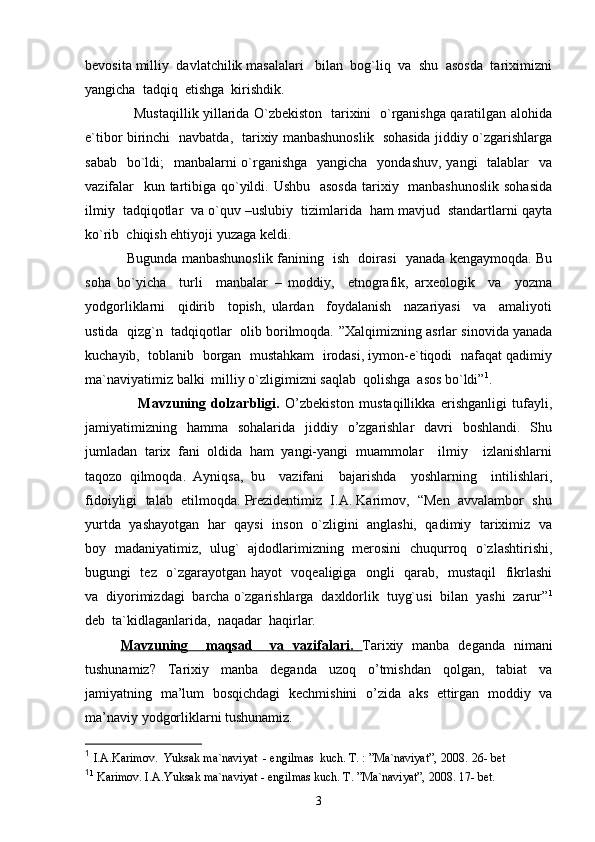 bevosita milliy  davlatchilik masalalari   bilan  bog`liq  va  shu  asosda  tariximizni
yangicha  tadqiq  etishga  kirishdik. 
               Mustaqillik yillarida O`zbekiston   tarixini   o`rganishga qaratilgan alohida
e`tibor birinchi   navbatda,   tarixiy manbashunoslik   sohasida jiddiy o`zgarishlarga
sabab   bo`ldi;   manbalarni o`rganishga    yangicha   yondashuv, yangi   talablar   va
vazifalar    kun tartibiga qo`yildi. Ushbu   asosda  tarixiy   manbashunoslik sohasida
ilmiy  tadqiqotlar  va o`quv –uslubiy  tizimlarida  ham mavjud  standartlarni qayta
ko`rib  chiqish ehtiyoji yuzaga keldi. 
            Bugunda manbashunoslik fanining   ish   doirasi   yanada kengaymoqda. Bu
soha   bo`yicha     turli     manbalar   –   moddiy,     etnografik,   arxeologik     va     yozma
yodgorliklarni     qidirib     topish,   ulardan     foydalanish     nazariyasi     va     amaliyoti
ustida  qizg`n  tadqiqotlar  olib borilmoqda.  ”Xalqimizning asrlar sinovida yanada
kuchayib,  toblanib  borgan  mustahkam  irodasi, iymon-e`tiqodi  nafaqat qadimiy
ma`naviyatimiz balki  milliy o`zligimizni saqlab  qolishga  asos bo`ldi” 1
.
              Mavzuning   dolzarbligi.   O’zbekiston   mustaqillikka   erishganligi   tufayli,
jamiyatimizning   hamma   sohalarida   jiddiy   o’zgarishlar   davri   boshlandi.   Shu
jumladan   tarix   fani   oldida   ham   yangi-yangi   muammolar     ilmiy     izlanishlarni
taqozo   qilmoqda.   Ayniqsa,   bu     vazifani     bajarishda     yoshlarning     intilishlari,
fidoiyligi  talab  etilmoqda. Prezidentimiz  I.A. Karimov,  “Men  avvalambor  shu
yurtda  yashayotgan  har  qaysi   inson  o`zligini   anglashi,  qadimiy  tariximiz   va
boy   madaniyatimiz,   ulug`   ajdodlarimizning   merosini   chuqurroq   o`zlashtirishi,
bugungi   tez   o`zgarayotgan hayot   voqealigiga   ongli   qarab,   mustaqil   fikrlashi
va  diyorimizdagi  barcha o`zgarishlarga  daxldorlik  tuyg`usi  bilan  yashi  zarur” 1
deb  ta`kidlaganlarida,  naqadar  haqirlar.  
Mavzuning     maqsad     va   vazifalari.   Tarixiy   manba   deganda   nimani
tushunamiz?   Tarixiy   manba   deganda   uzoq   o’tmishdan   qolgan,   tabiat   va
jamiyatning   ma’lum   bosqichdagi   kechmishini   o’zida   aks   ettirgan   moddiy   va
ma’naviy yodgorliklarni tushunamiz.
1
  I.A.Karimov.   Yuksak ma`naviyat  - engilmas  kuch. T. : ”Ma`naviyat”, 2008.   26- bet   
1
1
 Karimov. I.A.Yuksak ma`naviyat - engilmas kuch. T. ”Ma`naviyat”, 2008. 17- bet.
3 