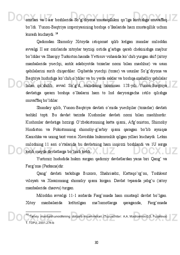 oxirlari   va   I   asr   boshlarida   So’g’diyona   mustaqillikni   qo’lga   kiritishga   muvaffaq
bo’ldi. Yunon-Baqtriya imperiyasining boshqa o’lkalarida ham mustaqillik uchun
kurash kuchaydi.  10
Qadimdan   Shimoliy   Xitoyda   istiqomat   qilib   kelgan   xunnlar   miloddin
avvalgi   II   asr   oxirlarida   xitoylar   tayziqi   ostida   g’arbga   qarab   chekinishga   majbur
bo’ldilar va Sharqiy Turkiston hamda Yettisuv vohasida ko’chib yurgan skif (xitoy
manbalarida   yuechji,   antik   adabiyotda   toxarlar   nomi   bilan   mashhur)   va   usun
qabilalarini  surib chiqardilar. Oqibatda yuechji  (toxar)  va usunlar  So’g’diyona  va
Baqtriya hududiga ko’chib o’tdilar va bu yerda saklar va boshqa mahalliy qabilalar
bilan   qo’shilib,   avval   So’g’d,   milodning   taxminan   128-yili   Yunon-Baqtriya
davlatiga   qaram   boshqa   o’lkalarni   ham   to   Ind   daryosigacha   istilo   qilishga
muvaffaq bo’ldilar.
Shunday   qilib,   Yunon-Baqtriya   davlati   o’rnida   yuechjilar   (toxarlar)   davlati
tashkil   topti.   Bu   davlat   tarixda   Kushonlar   davlati   nomi   bilan   mashhurdir.
Kushonlar   davlatiga   hozirgi   O’zbekistonning   katta   qismi,   Afg’oniston,   Shimoliy
Hindiston   va   Pokistonning   shimoliy-g’arbiy   qismi   qaragan   bo’lib   ayniqsa
Kanishka va uning taxt vorisi Xuvishka hukmronlik qilgan yillari kuchaydi. Lekin
milodning   11   asri   o’rtalarida   bu   davlatning   ham   inqirozi   boshlandi   va   1U   asrga
kelib mayda davlatlarga bo’linib ketdi. 
Yurtimiz   hududida   hukm   surgan   qadimiy   davlatlardan   yana   biri   Qang’   va
Farg’ona (Parkana)dir.
Qang’   davlati   tarkibiga   Buxoro,   Shahrisabz,   Kattaqo’rg’on,   Toshkent
viloyati   va   Xorazmning   shimoliy   qismi   kirgan.   Davlat   tepasida   jabg’u   (xitoy
manbalarida chaovu) turgan. 
Miloddin   avvalgi   11-1   asrlarda   Farg’onada   ham   mustaqil   davlat   bo’lgan.
Xitoy   manbalarida   keltirilgan   ma’lumotlarga   qaraganda,   Farg’onada
10
  Tarixiy  manbashunoslikning  dolzarb muammolari. (Tuzuvchilar:  A.A. Madraimov.G.S. Fuzailova)
T. TDPU, 2001.274-b
30 