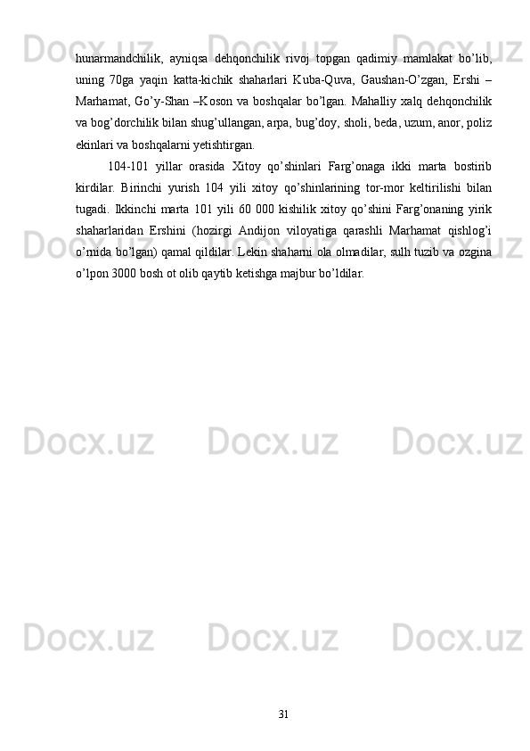 hunarmandchilik,   ayniqsa   dehqonchilik   rivoj   topgan   qadimiy   mamlakat   bo’lib,
uning   70ga   yaqin   katta-kichik   shaharlari   Kuba-Quva,   Gaushan-O’zgan,   Ershi   –
Marhamat,  Go’y-Shan  –Koson  va  boshqalar   bo’lgan.  Mahalliy   xalq  dehqonchilik
va bog’dorchilik bilan shug’ullangan, arpa, bug’doy, sholi, beda, uzum, anor, poliz
ekinlari va boshqalarni yetishtirgan.
104-101   yillar   orasida   Xitoy   qo’shinlari   Farg’onaga   ikki   marta   bostirib
kirdilar.   Birinchi   yurish   104   yili   xitoy   qo’shinlarining   tor-mor   keltirilishi   bilan
tugadi.   Ikkinchi   marta   101   yili   60   000   kishilik   xitoy   qo’shini   Farg’onaning   yirik
shaharlaridan   Ershini   (hozirgi   Andijon   viloyatiga   qarashli   Marhamat   qishlog’i
o’rnida bo’lgan) qamal qildilar. Lekin shaharni ola olmadilar, sulh tuzib va ozgina
o’lpon 3000 bosh ot olib qaytib ketishga majbur bo’ldilar. 
31 