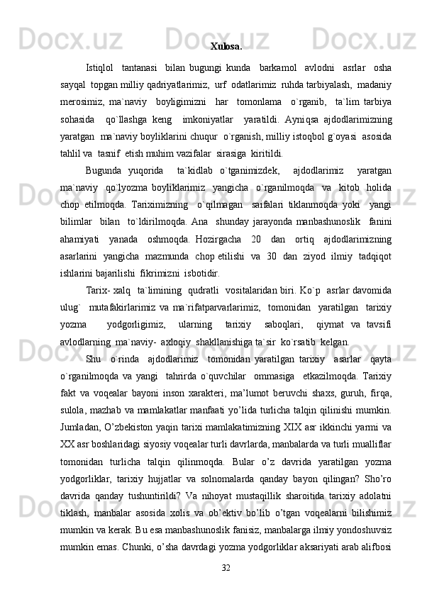 Xulosa.
Istiqlol     tantanasi     bilan   bugungi   kunda     barkamol     avlodni     asrlar     osha
sayqal  topgan milliy qadriyatlarimiz,  urf  odatlarimiz  ruhda tarbiyalash,  madaniy
merosimiz,   ma`naviy     boyligimizni     har     tomonlama     o`rganib,     ta`lim   tarbiya
sohasida     qo`llashga   keng     imkoniyatlar     yaratildi.   Ayni q sa   ajdodlarimizning
yaratgan  ma`naviy boyliklarini chuqur  o`rganish, milliy istoqbol g`oyasi  asosida
tahlil va  tasnif  etish muhim vazifalar  sirasiga  kiritildi.      
Bugunda   yuqorida     ta`kidlab   o`tganimizdek,     ajdodlarimiz     yaratgan
ma`naviy     qo`lyozma   boyliklarimiz     yangicha     o`rganilmoqda     va     kitob     holida
chop   etilmoqda.   Tariximizning     o`qilmagan     saifalari   tiklanmoqda   yoki     yangi
bilimlar     bilan     to`ldirilmoqda.   Ana     shunday   jarayonda   manbashunoslik     fanini
ahamiyati     yanada     oshmoqda.   Hozirgacha     20     dan     ortiq     ajdodlarimizning
asarlarini   yangicha   mazmunda   chop etilishi   va   30   dan   ziyod   ilmiy   tadqiqot
ishlarini bajarilishi  fikrimizni  isbotidir.
Tarix- xalq   ta`limining   qudratli   vositalaridan biri. Ko`p   asrlar davomida
ulug`     mutafakirlarimiz   va   ma`rifatparvarlarimiz,     tomonidan     yaratilgan     tarixiy
yozma       yodgorligimiz,     ularning     tarixiy     saboqlari,     qiymat   va   tavsifi
avlodlarning  ma`naviy-  axloqiy  shakllanishiga ta`sir  ko`rsatib  kelgan. 
Shu     o`rinda     ajdodlarimiz     tomonidan   yaratilgan   tarixiy     asarlar     qayta
o`rganilmoqda   va   yangi     tahrirda   o`quvchilar     ommasiga     etkazilmoqda.   Tarixiy
fakt   va   voqealar   bayoni   inson   xarakteri,   ma’lumot   beruvchi   shaxs,   guruh,   firqa,
sulola,  mazhab  va mamlakatlar   manfaati  yo’lida  turlicha  talqin  qilinishi  mumkin.
Jumladan, O’zbekiston yaqin tarixi  mamlakatimizning XIX asr  ikkinchi  yarmi va
XX asr boshlaridagi siyosiy voqealar turli davrlarda, manbalarda va turli mualliflar
tomonidan   turlicha   talqin   qilinmoqda.   Bular   o’z   davrida   yaratilgan   yozma
yodgorliklar,   tarixiy   hujjatlar   va   solnomalarda   qanday   bayon   qilingan?   Sho’ro
davrida   qanday   tushuntirildi?   Va   nihoyat   mustaqillik   sharoitida   tarixiy   adolatni
tiklash,   manbalar   asosida   xolis   va   ob’ektiv   bo’lib   o’tgan   voqealarni   bilishimiz
mumkin va kerak. Bu esa manbashunoslik fanisiz, manbalarga ilmiy yondoshuvsiz
mumkin emas. Chunki, o’sha davrdagi yozma yodgorliklar aksariyati arab alifbosi
32 