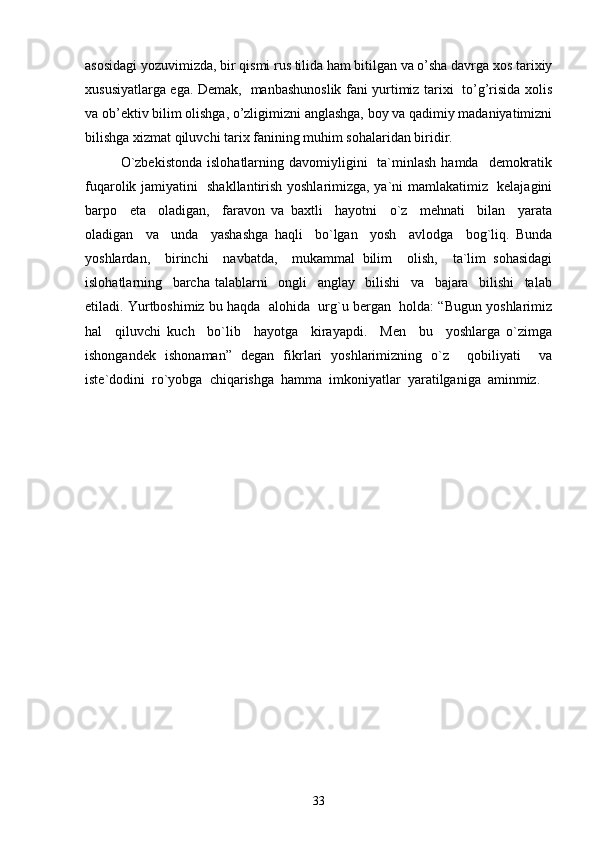 asosidagi yozuvimizda, bir qismi rus tilida ham bitilgan va o’sha davrga xos tarixiy
xususiyatlarga ega. Demak,   manbashunoslik fani yurtimiz tarixi   to’g’risida xolis
va ob’ektiv bilim olishga, o’zligimizni anglashga, boy va qadimiy madaniyatimizni
bilishga xizmat qiluvchi tarix fanining muhim sohalaridan biridir.
O`zbekistonda   islohatlarning davomiyligini     ta`minlash   hamda    demokratik
fuqarolik jamiyatini   shakllantirish yoshlarimizga, ya`ni mamlakatimiz   kelajagini
barpo     eta     oladigan,     faravon   va   baxtli     hayotni     o`z     mehnati     bilan     yarata
oladigan     va     unda     yashashga   haqli     bo`lgan     yosh     avlodga     bog`liq.   Bunda
yoshlardan,     birinchi     navbatda,     mukammal   bilim     olish,     ta`lim   sohasidagi
islohatlarning     barcha   talablarni     ongli     anglay     bilishi     va     bajara     bilishi     talab
etiladi. Yurtboshimiz bu haqda  alohida  urg`u bergan  holda: “Bugun yoshlarimiz
hal     qiluvchi   kuch     bo`lib     hayotga     kirayapdi.     Men     bu     yoshlarga   o`zimga
ishongandek   ishonaman”   degan   fikrlari   yoshlarimizning   o`z     qobiliyati     va
iste`dodini  ro`yobga  chiqarishga  hamma  imkoniyatlar  yaratilganiga  aminmiz.
33