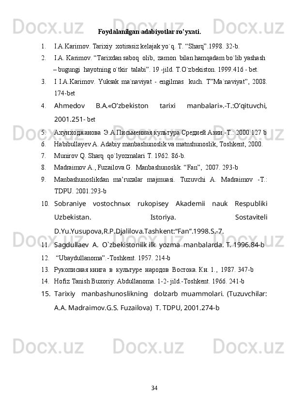                      Foydalanilgan adabiyotlar ro’yxati.
1. I.A.Karimov. Tarixiy  xotirasiz kelajak yo`q. T. “Sharq”.1998. 32-b. 
2. I.A. Karimov. “Tarixdan saboq  olib,  zamon  bilan hamqadam bo`lib yashash
       – bugungi  hayotning o`tkir  talabi”. 19 -jild. T.O`zbekiston. 1999.416 - bet.  
3. I   I.A.Karimov.   Yuksak   ma`naviyat   -   engilmas     kuch.   T”Ma`naviyat”,   2008.
174-bet  
4. Ahmedov   B.A.«O’zbekiston   tarixi   manbalari».-T.:O’qituvchi,
2001.251-  bet  
5. Ахунходжанова  Э.А.Письменная культура Средней Азии.-Т.: 2000.127  b
6. H abibullayev   A .  Adabiy   manbashunoslik   va   matnshunoslik ,  Toshkent , 2000. 
7. Munirov Q. Sharq  qo`lyozmalari  Т . 1962.  86- b .
8. Madraimov A., Fuzailova G.  Manbashunoslik. “Fan”,  2007. 293-b 
9. Manbashunoslikdan   ma’ruzalar   majmuasi.   Tuzuvchi   A.   Madraimov   -T.:
TDPU. 2001.293-b
10. Sobraniye   vostochnыx   rukopisey   Akademii   nauk   Respubliki
Uzbekistan.   Istoriya.   Sostaviteli
D.Yu.Yusupova,R.P.Djalilova.Tashkent:“Fan”.1998.S.-7.
11. Sagdullaev  A.  O`zbekistonilk ilk  yozma  manbalarda.  T. 1996.84-b
12.  “Ubaydullanoma”.- Т oshkent. 1957. 214-b
13. Рукописная книга  в  культуре  народов  Востока. Кн . 1.,  1987. 347-b
14. Hofiz Tanish Buxoriy. Abdullanoma. 1-2- jild.-Toshkent. 1966. 241-b
15. Tarixiy     manbashunoslikning     dolzarb   muammolari.   (Tuzuvchilar:
A.A. Madraimov.G.S. Fuzailova)  T. TDPU, 2001.274-b
34 