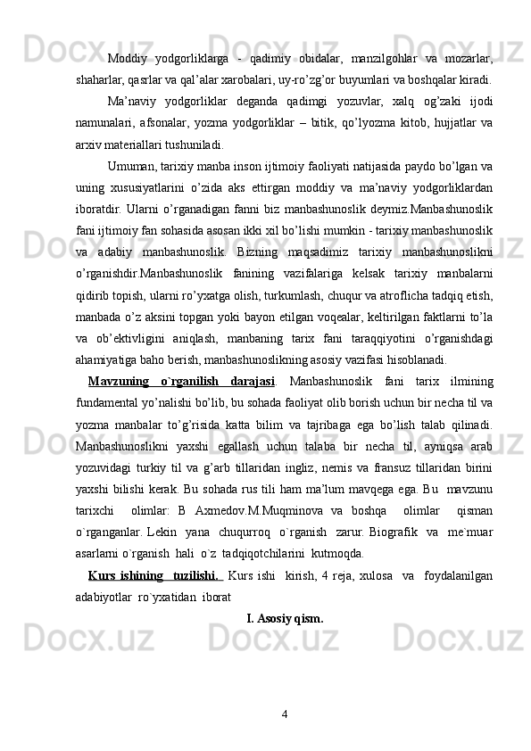 Moddiy   yodgorliklarga   -   qadimiy   obidalar,   manzilgohlar   va   mozarlar,
shaharlar, qasrlar va qal’alar xarobalari, uy-ro’zg’or buyumlari va boshqalar kiradi.
Ma’naviy   yodgorliklar   deganda   qadimgi   yozuvlar,   xalq   og’zaki   ijodi
namunalari,   afsonalar,   yozma   yodgorliklar   –   bitik,   qo’lyozma   kitob,   hujjatlar   va
arxiv materiallari tushuniladi.
Umuman, tarixiy manba inson ijtimoiy faoliyati natijasida paydo bo’lgan va
uning   xususiyatlarini   o’zida   aks   ettirgan   moddiy   va   ma’naviy   yodgorliklardan
iboratdir.   Ularni   o’rganadigan   fanni   biz   manbashunoslik   deymiz.Manbashunoslik
fani ijtimoiy fan sohasida asosan ikki xil bo’lishi mumkin - tarixiy manbashunoslik
va   adabiy   manbashunoslik.   Bizning   maqsadimiz   tarixiy   manbashunoslikni
o’rganishdir.Manbashunoslik   fanining   vazifalariga   kelsak   tarixiy   manbalarni
qidirib topish, ularni ro’yxatga olish, turkumlash, chuqur va atroflicha tadqiq etish,
manbada o’z aksini  topgan yoki  bayon etilgan voqealar, keltirilgan faktlarni  to’la
va   ob’ektivligini   aniqlash,   manbaning   tarix   fani   taraqqiyotini   o’rganishdagi
ahamiyatiga baho berish, manbashunoslikning asosiy vazifasi hisoblanadi.        
Mavzuning   o`rganilish   darajasi .   Manbashunoslik   fani   tarix   ilmining
fundamental yo’nalishi bo’lib, bu sohada faoliyat olib borish uchun bir necha til va
yozma   manbalar   to’g’risida   katta   bilim   va   tajribaga   ega   bo’lish   talab   qilinadi.
Manbashunoslikni   yaxshi   egallash   uchun   talaba   bir   necha   til,   ayniqsa   arab
yozuvidagi   turkiy   til   va   g’arb   tillaridan   ingliz,   nemis   va   fransuz   tillaridan   birini
yaxshi   bilishi   kerak.  Bu  sohada  rus  tili   ham   ma’lum   mavqega ega.  Bu     mavzunu
tarixchi     olimlar:   B   Axmedov.M.Muqminova   va   boshqa     olimlar     qisman
o`rganganlar.   Lekin     yana     chuqurroq     o`rganish     zarur.   Biografik     va     me`muar
asarlarni o`rganish  hali  o`z  tadqiqotchilarini  kutmoqda. 
Kurs   ishining     tuzilishi.          Kurs   ishi     kirish,   4   reja,   xulosa     va     foydalanilgan
adabiyotlar  ro`yxatidan  iborat
I. Asosiy qism.
4 