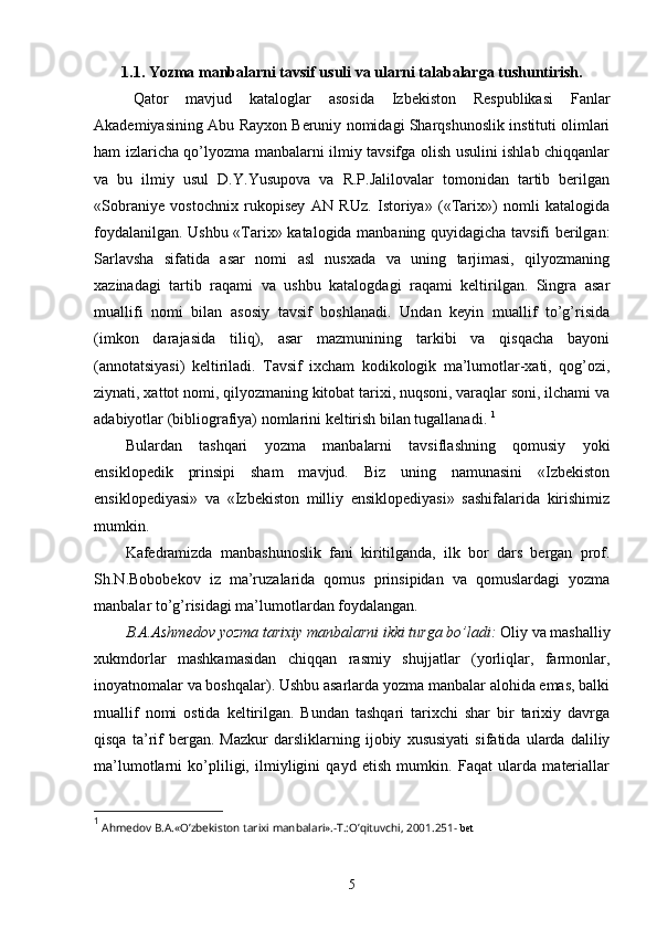 1.1. Yozma manbalarni tavsif usuli va ularni talabalarga tushuntirish.
Qator   mavjud   kataloglar   asosida   Izbekiston   Respublikasi   Fanlar
Akademiyasining Abu Rayxon Beruniy nomidagi Sharqshunoslik instituti olimlari
ham izlaricha qo’lyozma manbalarni ilmiy tavsifga olish usulini ishlab chiqqanlar
va   bu   ilmiy   usul   D.Y.Yusupova   va   R.P.Jalilovalar   tomonidan   tartib   berilgan
«Sobraniye   vostochnix   rukopisey   AN   RUz.   Istoriya»   («Tarix»)   nomli   katalogida
foydalanilgan. Ushbu «Tarix» katalogida manbaning quyidagicha tavsifi berilgan:
Sarlavsha   sifatida   asar   nomi   asl   nusxada   va   uning   tarjimasi,   qilyozmaning
xazinadagi   tartib   raqami   va   ushbu   katalogdagi   raqami   keltirilgan.   Singra   asar
muallifi   nomi   bilan   asosiy   tavsif   boshlanadi.   Undan   keyin   muallif   to’g’risida
(imkon   darajasida   tiliq),   asar   mazmunining   tarkibi   va   qisqacha   bayoni
(annotatsiyasi)   keltiriladi.   Tavsif   ixcham   kodikologik   ma’lumotlar-xati,   qog’ozi,
ziynati, xattot nomi, qilyozmaning kitobat tarixi, nuqsoni, varaqlar soni, ilchami va
adabiyotlar (bibliografiya) nomlarini keltirish bilan tugallanadi.  1
Bulardan   tashqari   yozma   manbalarni   tavsiflashning   qomusiy   yoki
ensiklopedik   prinsipi   sham   mavjud.   Biz   uning   namunasini   «Izbekiston
ensiklopediyasi»   va   «Izbekiston   milliy   ensiklopediyasi»   sashifalarida   kirishimiz
mumkin.  
Kafedramizda   manbashunoslik   fani   kiritilganda,   ilk   bor   dars   bergan   prof.
Sh.N.Bobobekov   iz   ma’ruzalarida   qomus   prinsipidan   va   qomuslardagi   yozma
manbalar to’g’risidagi ma’lumotlardan foydalangan.  
B.A.Ashmedov yozma tarixiy manbalarni ikki turga bo’ladi:  Oliy va mashalliy
xukmdorlar   mashkamasidan   chiqqan   rasmiy   shujjatlar   (yorliqlar,   farmonlar,
inoyatnomalar va boshqalar). Ushbu asarlarda yozma manbalar alohida emas, balki
muallif   nomi   ostida   keltirilgan.   Bundan   tashqari   tarixchi   shar   bir   tarixiy   davrga
qisqa   ta’rif   bergan.   Mazkur   darsliklarning   ijobiy   xususiyati   sifatida   ularda   daliliy
ma’lumotlarni   ko’pliligi,   ilmiyligini   qayd   etish   mumkin.   Faqat   ularda   materiallar
1
  Ahmedov B.A.«O’zbekiston tarixi manbalari».-T.:O’qituvchi, 2001.251-  bet  
5 