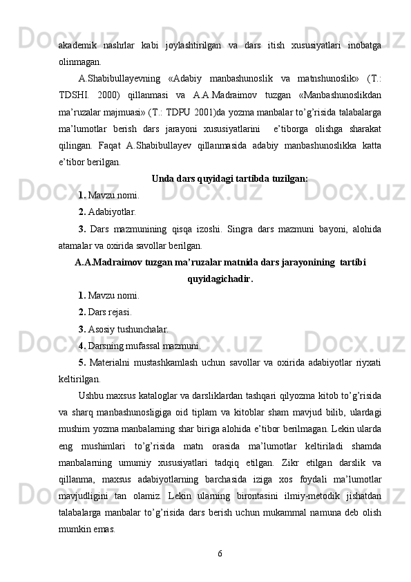 akademik   nashrlar   kabi   joylashtirilgan   va   dars   itish   xususiyatlari   inobatga
olinmagan. 
A.Shabibullayevning   «Adabiy   manbashunoslik   va   matnshunoslik»   (T.:
TDSHI.   2000)   qillanmasi   va   A.A.Madraimov   tuzgan   «Manbashunoslikdan
ma’ruzalar majmuasi» (T.: TDPU 2001)da yozma manbalar to’g’risida talabalarga
ma’lumotlar   berish   dars   jarayoni   xususiyatlarini     e’tiborga   olishga   sharakat
qilingan.   Faqat   A.Shabibullayev   qillanmasida   adabiy   manbashunoslikka   katta
e’tibor berilgan. 
Unda dars quyidagi tartibda tuzilgan:
1.  Mavzu nomi. 
2.  Adabiyotlar. 
3.   Dars   mazmunining   qisqa   izoshi.   Singra   dars   mazmuni   bayoni,   alohida
atamalar va oxirida savollar berilgan.
A.A.Madraimov tuzgan ma’ruzalar matnida dars jarayonining  tartibi
quyidagichadir.
1.  Mavzu nomi. 
2.  Dars rejasi. 
3.  Asosiy tushunchalar. 
4.  Darsning mufassal mazmuni. 
5.   Materialni   mustashkamlash   uchun   savollar   va   oxirida   adabiyotlar   riyxati
keltirilgan. 
Ushbu maxsus kataloglar va darsliklardan tashqari qilyozma kitob to’g’risida
va   sharq   manbashunosligiga   oid   tiplam   va   kitoblar   sham   mavjud   bilib,   ulardagi
mushim yozma manbalarning shar biriga alohida e’tibor berilmagan. Lekin ularda
eng   mushimlari   to’g’risida   matn   orasida   ma’lumotlar   keltiriladi   shamda
manbalarning   umumiy   xususiyatlari   tadqiq   etilgan.   Zikr   etilgan   darslik   va
qillanma,   maxsus   adabiyotlarning   barchasida   iziga   xos   foydali   ma’lumotlar
mavjudligini   tan   olamiz.   Lekin   ularning   birontasini   ilmiy-metodik   jishatdan
talabalarga   manbalar   to’g’risida   dars   berish   uchun   mukammal   namuna   deb   olish
mumkin emas. 
6 