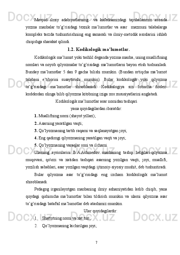 Mavjud   ilmiy   adabiyotlarning     va   kafedramizdagi   tajribalarimiz   asosida
yozma   manbalar   to’g’risidagi   texnik   ma’lumotlar   va   asar     mazmuni   talabalarga
kompleks  tarzda  tushuntirishning  eng   samarali   va  ilmiy-metodik  asoslarini   ishlab
chiqishga sharakat qilindi.  
1.2. Kodikologik ma’lumotlar.
Kodikologik ma’lumot yoki tashlil deganda yozma manba, uning muallifining
nomlari va noyob qilyozmalar to’g’risidagi ma’lumotlarni bayon etish tushuniladi.
Bunday   ma’lumotlar   5   dan   9   gacha   bilishi   mumkin.   (Bundan   ortiqcha   ma’lumot
talabani   e’tiborini   susaytirishi   mumkin).   Bular   kodikologik   yoki   qilyozma
to’g’risidagi   ma’lumotlar   shisoblanadi.   Kodikologiya   sizi   lotincha   ñodex-
kodeksdan olinga bilib qilyozma kitobning iziga xos xususiyatlarini anglatadi. 
Kodikologik ma’lumotlar asar nomidan tashqari 
yana quyidagilardan iboratdir:
1. Muallifning nomi (shayot yillari); 
2. Asarning yaratilgan vaqti; 
3. Qo’lyozmaning tartib raqami va saqlanayotgan joyi; 
4. Eng qadimgi qilyozmaning yaratilgan vaqti va joyi;
5. Qo’lyozmaning varaqlar soni va ilchami.
Ularning   ayrimlarini   B.A.Ashmedov   manbaning   tashqi   belgilari-qilyozma
muqovasi,   qo\ozi   va   xatidan   tashqari   asarning   yozilgan   vaqti,   joyi,   muallifi,
yozilish sabablari, asar yozilgan vaqtdagi ijtimoiy-siyosiy mushit, deb tushuntiradi.
Bular   qilyozma   asar   to’g’risidagi   eng   ixcham   kodikologik   ma’lumot
shisoblanadi.
Pedagog   irganilayotgan   manbaning   ilmiy   ashamiyatidan   kelib   chiqib,   yana
quydagi   qishimcha   ma’lumotlar   bilan   tildirish   mumkin   va   ularni   qilyozma   asar
to’g’risidagi batafsil ma’lumotlar deb atashimiz mumkin. 
Ular quyidagilardir:
1. Shattotning nomi va xat turi;
2. Qo’lyozmaning kichirilgan joyi; 
7 