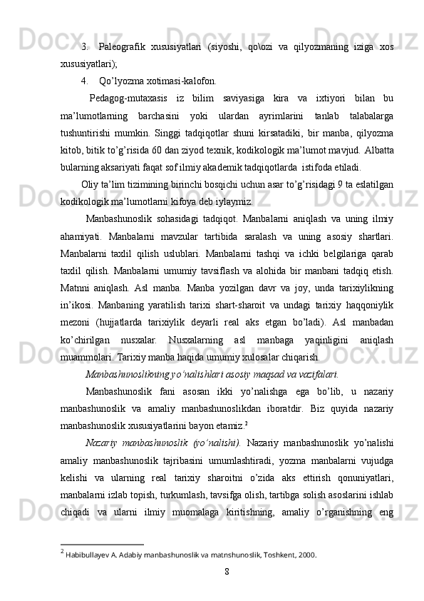 3. Paleografik   xususiyatlari   (siyoshi,   qo\ozi   va   qilyozmaning   iziga   xos
xususiyatlari); 
4. Qo’lyozma xotimasi-kalofon. 
  Pedagog-mutaxasis   iz   bilim   saviyasiga   kira   va   ixtiyori   bilan   bu
ma’lumotlarning   barchasini   yoki   ulardan   ayrimlarini   tanlab   talabalarga
tushuntirishi   mumkin.   Singgi   tadqiqotlar   shuni   kirsatadiki,   bir   manba,   qilyozma
kitob, bitik to’g’risida 60 dan ziyod texnik, kodikologik ma’lumot mavjud.  Albatta
bularning aksariyati faqat sof ilmiy akademik tadqiqotlarda  istifoda etiladi.
Oliy ta’lim tizimining birinchi bosqichi uchun asar to’g’risidagi 9 ta eslatilgan
kodikologik ma’lumotlarni kifoya deb iylaymiz.
Manbashunoslik   sohasidagi   tadqiqot.   Manbalarni   aniqlash   va   uning   ilmiy
ahamiyati.   Manbalarni   mavzular   tartibida   saralash   va   uning   asosiy   shartlari.
Manbalarni   taxlil   qilish   uslublari.   Manbalarni   tashqi   va   ichki   belgilariga   qarab
taxlil   qilish.   Manbalarni   umumiy   tavsiflash   va   alohida   bir   manbani   tadqiq   etish.
Matnni   aniqlash.   Asl   manba.   Manba   yozilgan   davr   va   joy,   unda   tarixiylikning
in’ikosi.   Manbaning   yaratilish   tarixi   shart-sharoit   va   undagi   tarixiy   haqqoniylik
mezoni   (hujjatlarda   tarixiylik   deyarli   real   aks   etgan   bo’ladi).   Asl   manbadan
ko’chirilgan   nusxalar.   Nusxalarning   asl   manbaga   yaqinligini   aniqlash
muammolari. Tarixiy manba haqida umumiy xulosalar chiqarish.
Manbashunoslikning yo’nalishlari asosiy maqsad va vazifalari. 
Manbashunoslik   fani   asosan   ikki   yo’nalishga   ega   bo’lib,   u   nazariy
manbashunoslik   va   amaliy   manbashunoslikdan   iboratdir.   Biz   quyida   nazariy
manbashunoslik xususiyatlarini bayon etamiz. 2
Nazariy   manbashunoslik   (yo’nalishi) .   Nazariy   manbashunoslik   yo’nalishi
amaliy   manbashunoslik   tajribasini   umumlashtiradi,   yozma   manbalarni   vujudga
kelishi   va   ularning   real   tarixiy   sharoitni   o’zida   aks   ettirish   qonuniyatlari,
manbalarni izlab topish, turkumlash, tavsifga olish, tartibga solish asoslarini ishlab
chiqadi   va   ularni   ilmiy   muomalaga   kiritishning,   amaliy   o’rganishning   eng
2
  H abibullayev   A .  Adabiy   manbashunoslik   va   matnshunoslik ,  Toshkent , 2000.
8 