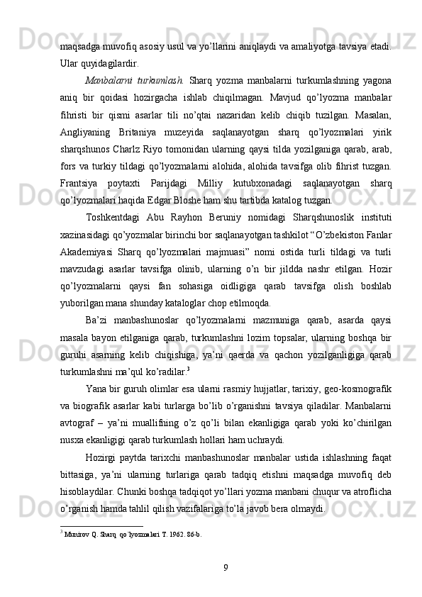 maqsadga muvofiq asosiy usul va yo’llarini aniqlaydi va amaliyotga tavsiya etadi.
Ular quyidagilardir.
Manbalarni   turkumlash.   Sharq   yozma   manbalarni   turkumlashning   yagona
aniq   bir   qoidasi   hozirgacha   ishlab   chiqilmagan.   Mavjud   qo’lyozma   manbalar
fihristi   bir   qismi   asarlar   tili   no’qtai   nazaridan   kelib   chiqib   tuzilgan.   Masalan,
Angliyaning   Britaniya   muzeyida   saqlanayotgan   sharq   qo’lyozmalari   yirik
sharqshunos   Charlz  Riyo   tomonidan   ularning   qaysi   tilda   yozilganiga   qarab,  arab,
fors   va   turkiy   tildagi   qo’lyozmalarni   alohida,   alohida   tavsifga   olib   fihrist   tuzgan.
Frantsiya   poytaxti   Parijdagi   Milliy   kutubxonadagi   saqlanayotgan   sharq
qo’lyozmalari haqida Edgar Bloshe ham shu tartibda katalog tuzgan.
Toshkentdagi   Abu   Rayhon   Beruniy   nomidagi   Sharqshunoslik   instituti
xazinasidagi qo’yozmalar birinchi bor saqlanayotgan tashkilot “O’zbekiston Fanlar
Akademiyasi   Sharq   qo’lyozmalari   majmuasi”   nomi   ostida   turli   tildagi   va   turli
mavzudagi   asarlar   tavsifga   olinib,   ularning   o’n   bir   jildda   nashr   etilgan.   Hozir
qo’lyozmalarni   qaysi   fan   sohasiga   oidligiga   qarab   tavsifga   olish   boshlab
yuborilgan mana shunday kataloglar chop etilmoqda. 
Ba’zi   manbashunoslar   qo’lyozmalarni   mazmuniga   qarab,   asarda   qaysi
masala   bayon   etilganiga   qarab,   turkumlashni   lozim   topsalar,   ularning   boshqa   bir
guruhi   asarning   kelib   chiqishiga,   ya’ni   qaerda   va   qachon   yozilganligiga   qarab
turkumlashni ma’qul ko’radilar. 3
Yana bir guruh olimlar esa ularni rasmiy hujjatlar, tarixiy, geo-kosmografik
va   biografik   asarlar   kabi   turlarga   bo’lib   o’rganishni   tavsiya   qiladilar.   Manbalarni
avtograf   –   ya’ni   muallifning   o’z   qo’li   bilan   ekanligiga   qarab   yoki   ko’chirilgan
nusxa ekanligigi qarab turkumlash hollari ham uchraydi. 
Hozirgi   paytda   tarixchi   manbashunoslar   manbalar   ustida   ishlashning   faqat
bittasiga,   ya’ni   ularning   turlariga   qarab   tadqiq   etishni   maqsadga   muvofiq   deb
hisoblaydilar. Chunki boshqa tadqiqot yo’llari yozma manbani chuqur va atroflicha
o’rganish hamda tahlil qilish vazifalariga to’la javob bera olmaydi.
3
  Munirov Q. Sharq  qo`lyozmalari  Т . 1962.  86- b .
9 