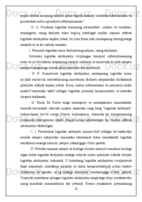yuqori tartibli tizimning tarkibiy qismi-tegishli hududiy subektlar infratuzilmasi va
pirovardida milliy iqtisodiyot infratuzilmasidir." 
-   O.   A.   Freidman   logistika   tizimining   yelementlari,   usullari   va   vositalari,
shuningdek,   uning   faoliyati   bilan   bog liq   yekologik   omillar   majmui   sifatidaʻ
logistika salohiyatini taqdim yetadi, bu yesa firma yoki mintaqaning strategiyasiga
samarali ta sir ko rsatishi mumkin.	
ʼ ʻ
2. Potensial-logistika tizimi faoliyatining natijasi, uning salohiyati: 
Gritsenko   logistika   salohiyatini   rivojlangan   transport   infratuzilmasining
tovar va yo lovchilarni tashishning maqbul usullarini ta minlovchi ko plab xalqaro
ʻ ʼ ʻ
transport aloqalariga xizmat qilish qobiliyati deb hisoblaydi; 
-   N.   P.   Kuznetsova   logistika   salohiyatini   mintaqaning   logistika   tizimi
xo jalik   yurituvchi   subyektlarining   innovatsion   faoliyati   natijalaridan   foydalanish	
ʻ
qobiliyati sifatida taqdim yetadi. Biroq, ombor infratuzilmasi  va moliyaviy muhit
muallif   tomonidan   taklif   yetilgan   logistika   potensial   komponentlari   ro yxatidan	
ʻ
chiqarib tashlanadi; 
-   D.   Stock,   M.   Porter   bizga   mintaqaviy   va   mintaqalararo   munosabatlar
tizimida   korxonalar   ishtiroki   nuqtayi   nazaridan   yeng   keng   "logistika   salohiyati"
tushunchasini   ko rib   ruxsat   Klaster   tuzilmalarini,   doirasida   bir   kompaniyaning	
ʻ
rivojlanish   strategiyasini   ishlab   chiqish   uchun   ishlatiladigan   bir   vositasi   sifatida
salohiyatini tekshirilgan; 
-   I.   I.   Poleshchuk   logistika   salohiyati   umume tirof   yetilgan   ko rsatkichlar	
ʼ ʻ
asosida   xalqaro   yekspertlar   tomonidan   baholanadi   butun   mamlakatda   logistika
vazifalarini amalga oshirish, natijasi yekanligiga e tibor qaratdi; 	
ʼ
- IV Petenko minimal xarajat va hisobga viloyati mavjud resurslarni hisobga
olgan holda logistika faoliyatini amalga oshirish uchun qobiliyati sifatida viloyati
logistika   salohiyatini   tushunadi.   U   hududning   logistika   salohiyatini   rivojlantirish
faqat   muammoli   hududlarni   aniqlash   va   ularni   barqarorlashtirish   uchun   tuzatuv
choralarini   ko rgandan   so ng   amalga   oshirilishi   mumkinligiga   e tibor   qaratdi.	
ʻ ʻ ʼ
Yuqorida muhokama qilingan logistika salohiyatini aniqlashga ilmiy yondashuvlar
uning   tasniflash   xususiyatlarini   aks   yettiradi.   Resurs   yondashuvi   potensialning
10 