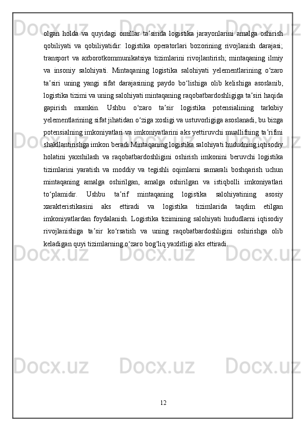 olgan   holda   va   quyidagi   omillar   ta sirida   logistika   jarayonlarini   amalga   oshirishʼ
qobiliyati   va   qobiliyatidir:   logistika   operatorlari   bozorining   rivojlanish   darajasi;
transport   va   axborotkommunikatsiya   tizimlarini   rivojlantirish;   mintaqaning   ilmiy
va   insoniy   salohiyati.   Mintaqaning   logistika   salohiyati   yelementlarining   o zaro	
ʻ
ta siri   uning   yangi   sifat   darajasining   paydo   bo lishiga   olib   kelishiga   asoslanib,	
ʼ ʻ
logistika tizimi va uning salohiyati mintaqaning raqobatbardoshligiga ta siri haqida	
ʼ
gapirish   mumkin.   Ushbu   o zaro   ta sir   logistika   potensialining   tarkibiy	
ʻ ʼ
yelementlarining sifat jihatidan o ziga xosligi va ustuvorligiga asoslanadi, bu bizga
ʻ
potensialning imkoniyatlari va imkoniyatlarini aks yettiruvchi muallifning ta rifini	
ʼ
shakllantirishga imkon beradi.Mintaqaning logistika salohiyati hududning iqtisodiy
holatini   yaxshilash   va   raqobatbardoshligini   oshirish   imkonini   beruvchi   logistika
tizimlarini   yaratish   va   moddiy   va   tegishli   oqimlarni   samarali   boshqarish   uchun
mintaqaning   amalga   oshirilgan,   amalga   oshirilgan   va   istiqbolli   imkoniyatlari
to plamidir.   Ushbu   ta rif   mintaqaning   logistika   salohiyatining   asosiy	
ʻ ʼ
xarakteristikasini   aks   ettiradi   va   logistika   tizimlarida   taqdim   etilgan
imkoniyatlardan   foydalanish.   Logistika   tizimining   salohiyati   hududlarni   iqtisodiy
rivojlanishiga   ta sir   ko rsatish   va   uning   raqobatbardoshligini   oshirishga   olib	
ʼ ʻ
keladigan quyi tizimlarning o zaro bog liq yaxlitligi aks ettiradi.	
ʻ ʻ
12