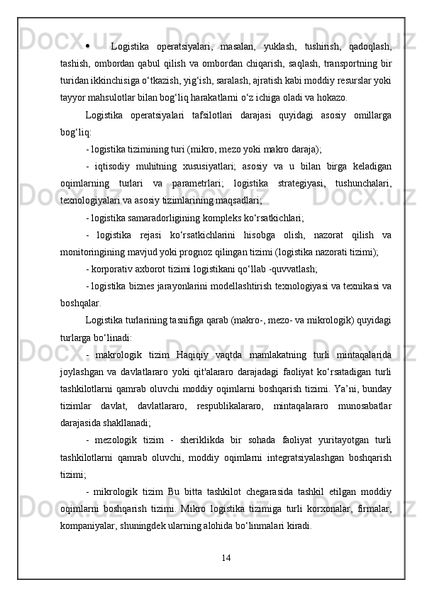  Logistika   operatsiyalari,   masalan,   yuklash,   tushirish,   qadoqlash,
tashish,   ombordan   qabul   qilish   va   ombordan   chiqarish,   saqlash,   transportning   bir
turidan ikkinchisiga o‘tkazish, yig‘ish, saralash, ajratish kabi moddiy resurslar yoki
tayyor mahsulotlar bilan bog‘liq harakatlarni o‘z ichiga oladi va hokazo. 
Logistika   operatsiyalari   tafsilotlari   darajasi   quyidagi   asosiy   omillarga
bog‘liq:
- logistika tizimining turi (mikro, mezo yoki makro daraja); 
-   iqtisodiy   muhitning   xususiyatlari;   asosiy   va   u   bilan   birga   keladigan
oqimlarning   turlari   va   parametrlari;   logistika   strategiyasi,   tushunchalari,
texnologiyalari va asosiy tizimlarining maqsadlari; 
- logistika samaradorligining kompleks ko‘rsatkichlari; 
-   logistika   rejasi   ko‘rsatkichlarini   hisobga   olish,   nazorat   qilish   va
monitoringining mavjud yoki prognoz qilingan tizimi (logistika nazorati tizimi); 
- korporativ axborot tizimi logistikani qo‘llab -quvvatlash; 
- logistika biznes jarayonlarini modellashtirish texnologiyasi va texnikasi va
boshqalar. 
Logistika turlarining tasnifiga qarab (makro-, mezo- va mikrologik) quyidagi
turlarga bo‘linadi: 
-   makrologik   tizim   Haqiqiy   vaqtda   mamlakatning   turli   mintaqalarida
joylashgan   va   davlatlararo   yoki   qit'alararo   darajadagi   faoliyat   ko‘rsatadigan   turli
tashkilotlarni  qamrab  oluvchi  moddiy oqimlarni  boshqarish tizimi. Ya’ni, bunday
tizimlar   davlat,   davlatlararo,   respublikalararo,   mintaqalararo   munosabatlar
darajasida shakllanadi; 
-   mezologik   tizim   -   sheriklikda   bir   sohada   faoliyat   yuritayotgan   turli
tashkilotlarni   qamrab   oluvchi,   moddiy   oqimlarni   integratsiyalashgan   boshqarish
tizimi; 
-   mikrologik   tizim   Bu   bitta   tashkilot   chegarasida   tashkil   etilgan   moddiy
oqimlarni   boshqarish   tizimi.   Mikro   logistika   tizimiga   turli   korxonalar,   firmalar,
kompaniyalar, shuningdek ularning alohida bo‘linmalari kiradi. 
14