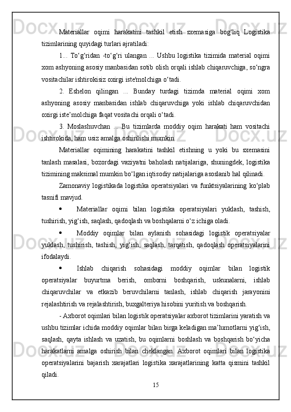 Materiallar   oqimi   harakatini   tashkil   etish   sxemasiga   bog‘liq   Logistika
tizimlarining quyidagi turlari ajratiladi: 
1...   To‘g‘ridan   -to‘g‘ri   ulangan   ...   Ushbu   logistika   tizimida   material   oqimi
xom ashyoning asosiy manbasidan sotib olish orqali ishlab chiqaruvchiga, so‘ngra
vositachilar ishtirokisiz oxirgi iste'molchiga o‘tadi. 
2.   Eshelon   qilingan   ...   Bunday   turdagi   tizimda   material   oqimi   xom
ashyoning   asosiy   manbasidan   ishlab   chiqaruvchiga   yoki   ishlab   chiqaruvchidan
oxirgi iste’molchiga faqat vositachi orqali o‘tadi. 
3.   Moslashuvchan   ...   Bu   tizimlarda   moddiy   oqim   harakati   ham   vositachi
ishtirokida, ham usiz amalga oshirilishi mumkin. 
Materiallar   oqimining   harakatini   tashkil   etishning   u   yoki   bu   sxemasini
tanlash   masalasi,   bozordagi   vaziyatni   baholash   natijalariga,   shuningdek,   logistika
tizimining maksimal mumkin bo‘lgan iqtisodiy natijalariga asoslanib hal qilinadi. 
Zamonaviy   logistikada   logistika   operatsiyalari   va   funktsiyalarining   ko‘plab
tasnifi mavjud. 
 Materiallar   oqimi   bilan   logistika   operatsiyalari   yuklash,   tashish,
tushirish, yig‘ish, saqlash, qadoqlash va boshqalarni o‘z ichiga oladi. 
 Moddiy   oqimlar   bilan   aylanish   sohasidagi   logistik   operatsiyalar
yuklash,   tushirish,   tashish,   yig‘ish,   saqlash,   tarqatish,   qadoqlash   operatsiyalarini
ifodalaydi. 
 Ishlab   chiqarish   sohasidagi   moddiy   oqimlar   bilan   logistik
operatsiyalar   buyurtma   berish,   omborni   boshqarish,   uskunalarni,   ishlab
chiqaruvchilar   va   etkazib   beruvchilarni   tanlash,   ishlab   chiqarish   jarayonini
rejalashtirish va rejalashtirish, buxgalteriya hisobini yuritish va boshqarish. 
- Axborot oqimlari bilan logistik operatsiyalar axborot tizimlarini yaratish va
ushbu tizimlar ichida moddiy oqimlar bilan birga keladigan ma’lumotlarni yig‘ish,
saqlash,   qayta   ishlash   va   uzatish,   bu   oqimlarni   boshlash   va   boshqarish   bo‘yicha
harakatlarni   amalga   oshirish   bilan   cheklangan.   Axborot   oqimlari   bilan   logistika
operatsiyalarini   bajarish   xarajatlari   logistika   xarajatlarining   katta   qismini   tashkil
qiladi. 
15
