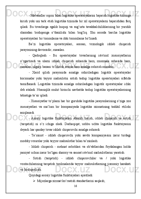 - Materiallar oqimi bilan logistika operatsiyalarini bajarish logistika tizimiga
kirish yoki uni tark etish logistika tizimida bir xil operatsiyalarni bajarishdan farq
qiladi.   Bu   tovarlarga   egalik   huquqi   va   sug‘urta   tavakkalchiliklarining   bir   yuridik
shaxsdan   boshqasiga   o‘tkazilishi   bilan   bog‘liq.   Shu   asosda   barcha   logistika
operatsiyalari bir tomonlama va ikki tomonlama bo‘linadi. 
Ba’zi   logistika   operatsiyalari,   asosan,   texnologik   ishlab   chiqarish
jarayonining davomidir, masalan. 
-   Qadoqlash   -   Bu   operatsiyalar   tovarlarning   iste'mol   xususiyatlarini
o‘zgartiradi   va   ularni   ishlab   chiqarish   sohasida   ham,   muomala   sohasida   ham,
masalan, ulgurji bazani to‘ldirish sexida ham amalga oshirish mumkin. 
-   Xarid   qilish   jarayonida   amalga   oshiriladigan   logistik   operatsiyalar
korxonalar   yoki   tayyor   mahsulotni   sotish   tashqi   logistika   operatsiyalari   sifatida
tasniflanadi.   Logistika   tizimida   amalga   oshiriladigan   logistik   operatsiyalar   ichki
deb   ataladi.   Noaniqlik   muhit   birinchi   navbatda   tashqi   logistika   operatsiyalarining
tabiatiga ta’sir qiladi. 
- Xususiyatlar to‘plami har bir guruhda logistika jarayonlarining o‘ziga xos
xususiyatlari   va   ma’lum   bir   kompaniyada   logistika   xizmatining   tashkil   etilishi
aniqlanadi. 
-   Asosiy   logistika   funktsiyalari   etkazib   berish,   ishlab   chiqarish   va   sotish
(tarqatish)   ni   o‘z   ichiga   oladi.   Darhaqiqat,   ushbu   uchta   logistika   funktsiyasini
deyarli har qanday tovar ishlab chiqaruvchi amalga oshiradi. 
-   Ta’minot   -   ishlab   chiqaruvchi   yoki   savdo   kompaniyasini   zarur   turdagi
moddiy resurslar yoki tayyor mahsulotlar bilan ta’minlash. 
-   Ishlab   chiqarish   -   mehnat   asboblari   va   ob'ektlaridan   foydalangan   holda
jamiyat uchun zarur bo‘lgan shaxsiy va sanoat iste'mol mahsulotlarini yaratish. 
-   Sotish   (tarqatish)   -   ishlab   chiqaruvchilar   va   /   yoki   logistika
vositachilarining   tarqatish   tuzilmalarida   tayyor   mahsulotlarning   jismoniy   harakati
va boshqarilishi. 
Quyidagi asosiy logistika funktsiyalari ajratiladi:
 Mijozlarga xizmat ko‘rsatish standartlarini saqlash; 
16