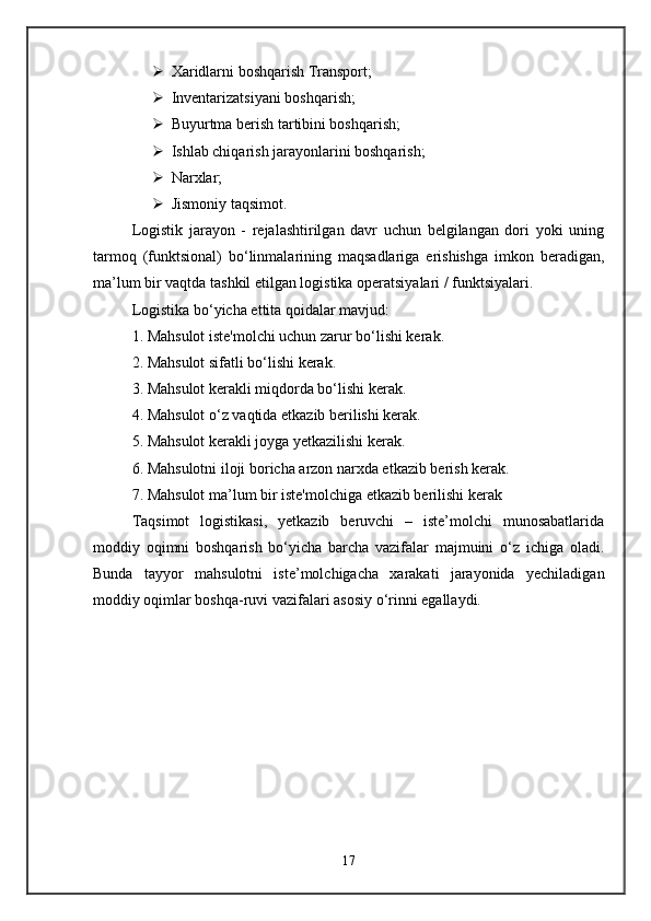 Xaridlarni boshqarish Transport; 
 Inventarizatsiyani boshqarish; 
 Buyurtma berish tartibini boshqarish; 
 Ishlab chiqarish jarayonlarini boshqarish; 
 Narxlar; 
 Jismoniy taqsimot. 
Logistik   jarayon   -   rejalashtirilgan   davr   uchun   belgilangan   dori   yoki   uning
tarmoq   (funktsional)   bo‘linmalarining   maqsadlariga   erishishga   imkon   beradigan,
ma’lum bir vaqtda tashkil etilgan logistika operatsiyalari / funktsiyalari.
Logistika bo‘yicha ettita qoidalar mavjud: 
1. Mahsulot iste'molchi uchun zarur bo‘lishi kerak. 
2. Mahsulot sifatli bo‘lishi kerak. 
3. Mahsulot kerakli miqdorda bo‘lishi kerak. 
4. Mahsulot o‘z vaqtida etkazib berilishi kerak. 
5. Mahsulot kerakli joyga yetkazilishi kerak. 
6. Mahsulotni iloji boricha arzon narxda etkazib berish kerak. 
7. Mahsulot ma’lum bir iste'molchiga etkazib berilishi kerak 
Taqsimot   logistikasi,   yetkazib   beruvchi   –   iste’molchi   munosabatlarida
moddiy   oqimni   boshqarish   bo‘yicha   barcha   vazifalar   majmuini   o‘z   ichiga   oladi.
Bunda   tayyor   mahsulotni   iste’molchigacha   xarakati   jarayonida   yechiladigan
moddiy oqimlar boshqa-ruvi vazifalari asosiy o‘rinni egallaydi. 
17