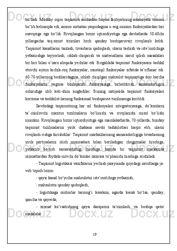 bo‘ladi.   Moddiy   oqim   taqsimoti   anchadan   buyon   faoliyatining   axamiyatli   tomoni
bo‘lib kelmoqda edi, ammo nisbatan yaqindagina u eng muxim funksiyalardan biri
mavqeiga   ega   bo‘ldi.   Rivojlangan   bozor   iqtisodiyotiga   ega   davlatlarda   50-60chi
yillargacha   taq-simot   tizimlari   hech   qanday   boshqaruvsiz   rivojlanib   keldi.
Taqsimot kanallarini tanlash, tovarlarni qadoqlash, ularni tashish va iste’molchiga
yetkazishga   tayyorlash,   ishlab-chiqarish   va   materiallarni   xarid   qilish   masalalari
bir-biri bilan o‘zaro aloqada yechilar edi. Birgalikda taqsimot funksiyasini  tashkil
etuvchi   ayrim   kichik-roq  funksiyalar,   mustaqil   funksiyalar   sifatida  ta’riflanar  edi.
60-70-yillarning boshlaridagina, ishlab chiqilgan mahsulot taqsimotiga doir barcha
funksiyalarni   yagona   boshqarish   funksiyasiga   birlashtirish   samaradorligini
oshirishga   olib   keli-shini   angladilar.   Buning   natijasida   taqsimot   funksiyalari
korxona va tashkilot-larning funksional boshqaruvi tuzilmasiga kiritildi. 
Savdodagi   taqsimotning   har   xil   funksiyalari   integratsiyasiga,   do‘konlarni
ta’-minlovchi   maxsus   tuzilmalarni   bo‘linishi   va   rivojlanishi   misol   bo‘lishi
mumkin. Rivojlangan bozor iqtisodiyotiga ega mamlakatlarda, 70-yillarda, bunday
taqsimot   tuzilmalarini   yirik   chakana   savdo   tashkilotlari   barpo   etib,   ularni
rivojlanti-rishga kirishdilar. Taqsimot markazlarining samaradorligiga tovarlarning
yirik   partiyalarini   olish   munosabati   bilan   beriladigan   chegirmalar   hisobiga,
yetkazib   be-rish   samaradorligi   hisobiga,   hamda   bir   taqsimot   markazida
xizmatlardan foydala-nuvchi do‘konlar zaxirasi to‘planishi hisobiga erishiladi. 
- Taqsimot logistikasi vazifalarini yechish jarayonida quyidagi savollarga ja-
vob topish lozim: 
- qaysi kanal bo‘yicha mahsulotni iste’molchiga yetkazish; 
- mahsulotni qanday qadoqlash; 
-   logistikaga   omborlar   tarmog‘i   kerakmi,   agarda   kerak   bo‘lsa,   qanday,
qancha va qayerda; 
-   xizmat   ko‘rsatishning   qaysi   darajasini   ta’minlash,   va   boshqa   qator
masalalar. 
19