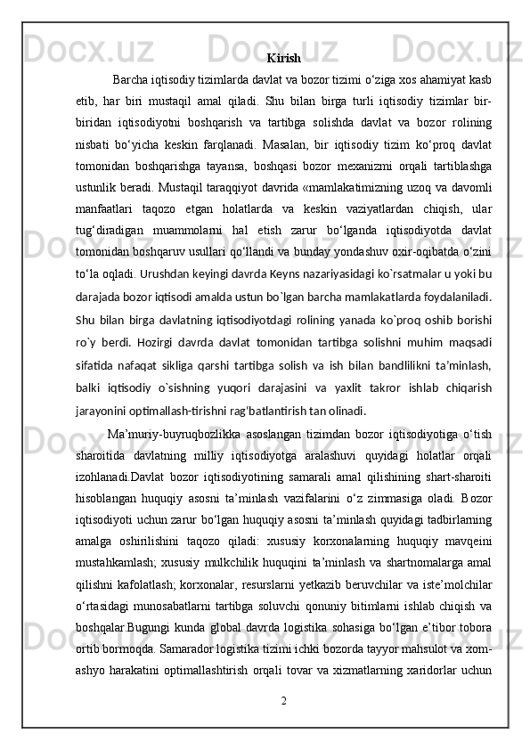 Kirish 
            Barcha iqtisodiy tizimlarda davlat va bozor tizimi o‘ziga xos ahamiyat kasb
etib,   har   biri   mustaqil   amal   qiladi.   Shu   bilan   birga   turli   iqtisodiy   tizimlar   bir-
biridan   iqtisodiyotni   boshqarish   va   tartibga   solishda   davlat   va   bozor   rolining
nisbati   bo‘yicha   kеskin   farqlanadi.   Masalan,   bir   iqtisodiy   tizim   ko‘proq   davlat
tomonidan   boshqarishga   tayansa,   boshqasi   bozor   mеxanizmi   orqali   tartiblashga
ustunlik bеradi. Mustaqil taraqqiyot davrida «mamlakatimizning uzoq va davomli
manfaatlari   taqozo   etgan   holatlarda   va   kеskin   vaziyatlardan   chiqish,   ular
tug‘diradigan   muammolarni   hal   etish   zarur   bo‘lganda   iqtisodiyotda   davlat
tomonidan boshqaruv usullari qo‘llandi va bunday yondashuv oxir-oqibatda o‘zini
to‘la oqladi.  Urushdan keyingi davrda Keyns nazariyasidagi ko`rsatmalar u yoki bu
darajada bozor iqtisodi amalda ustun bo`lgan barcha mamlakatlarda foydalaniladi.
Shu   bilan   birga   davlatning   iqtisodiyotdagi   rolining   yanada   ko`proq   oshib   borishi
ro`y   berdi.   Hozirgi   davrda   davlat   tomonidan   tartibga   solishni   muhim   maqsadi
sifatida   nafaqat   sikliga   qarshi   tartibga   solish   va   ish   bilan   bandlilikni   ta’minlash,
balki   iqtisodiy   o`sishning   yuqori   darajasini   va   yaxlit   takror   ishlab   chiqarish
jarayonini optimallash-tirishni rag‘batlantirish tan olinadi.
Ma’muriy-buyruqbozlikka   asoslangan   tizimdan   bozor   iqtisodiyotiga   o‘tish
sharoitida   davlatning   milliy   iqtisodiyotga   aralashuvi   quyidagi   holatlar   orqali
izohlanadi. Davlat   bozor   iqtisodiyotining   samarali   amal   qilishining   shart-sharoiti
hisoblangan   huquqiy   asosni   ta’minlash   vazifalarini   o‘z   zimmasiga   oladi.   Bozor
iqtisodiyoti uchun zarur bo‘lgan huquqiy asosni  ta’minlash quyidagi tadbirlarning
amalga   oshirilishini   taqozo   qiladi:   xususiy   korxonalarning   huquqiy   mavqеini
mustahkamlash;   xususiy   mulkchilik   huquqini   ta’minlash   va   shartnomalarga   amal
qilishni   kafolatlash;  korxonalar,  rеsurslarni   yetkazib  bеruvchilar  va   istе’molchilar
o‘rtasidagi   munosabatlarni   tartibga   soluvchi   qonuniy   bitimlarni   ishlab   chiqish   va
boshqalar.Bugungi   kunda   global   davrda   logistika   sohasiga   bo‘lgan   e’tibor   tobora
ortib bormoqda. Samarador logistika tizimi ichki bozorda tayyor mahsulot va xom-
ashyo   harakatini   optimallashtirish   orqali   tovar   va   xizmatlarning   xaridorlar   uchun
2