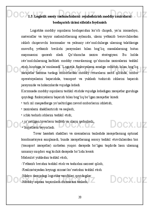 1.3. Logistik asosiy tushunchalarni  rejalashtirish moddiy zaxiralarni
boshqarish tizimi sifatida foydanish
Logistika   moddiy   oqimlarni   boshqarishni   ko‘rib   chiqadi,   ya’ni   xomashyo,
materiallar   va   tayyor   mahsulotlarning   aylanishi,   ularni   yetkazib   beruvchilardan
ishlab   chiqaruvchi   korxonalar   va   yakuniy   iste’molchilarga   ularning   talablariga
muvofiq   yetkazib   berilishi   jarayonlari   bilan   bog‘liq   masalalarning   butun
majmuasini   qamrab   oladi.   Qo‘shimcha   zaxira   strategiyasi.   Bu   holda
iste’molchilarning   kafolati   moddiy   resurslarning   qo‘shimcha   zaxiralarini   tashkil
etish   hisobiga   ta’minlanadi.   Logistik   funksiyalarni   amalga   oshirish   bilan   bog‘liq
xarajatlar   hamma   turdagi   omborlardan   moddiy   resurslarni   xarid   qilishda,   ombor
operatsiyalarini   bajarishda,   transport   va   yuklash   tushirish   ishlarini   bajarish
jarayonida va hokazolarda vujudga keladi. 
Korxonada moddiy oqimlarni tashkil etishda vujudga keladigan xarajatlar guruhiga
quyidagi funksiyalarni bajarish bilan bog‘liq bo‘lgan xarajatlar kiradi:
• turli xil maqsadlarga yo‘naltirilgan zavod omborlarini ishlatish; 
• zaxiralarni shakllantirish va saqlash; 
• ichki tashish ishlarini tashkil etish;
 • jo‘natilgan tovarlarni tanlash va ularni qadoqlash; 
 • hujjatlarni tayyorlash.
                Tovar   harakati   shakllari   va   sxemalarini   tanlashda   xarajatlarning   optimal
kombinatsiyasi   aniqlanadi,   bunda   xarajatlarning   asosiy   tashkil   etuvchilaridan   biri
(transport   xarajatlar)   nisbatan   yuqori   darajada   bo‘lgan   taqdirda   ham   ularning
umumiy miqdori eng kichik darajada bo‘lishi kerak. 
Mahsulot yuklashni tashkil etish; 
-Yetkazib berishni tashkil etish va tashishni nazorat qilish; 
-Realizatsiyadan keyingi xizmat ko‘rsatishni tashkil etish. 
-Makro darajadagi logistika vazifalari quyidagilar: 
-Moddiy oqimni taqsimlash chizmasini tanlash; 
20 