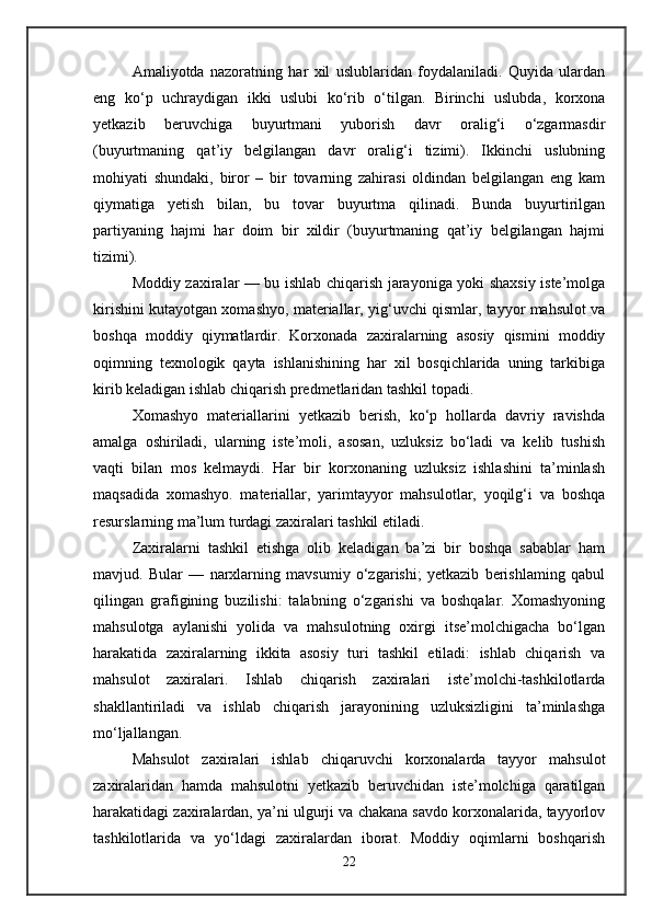 Amaliyotda   nazoratning   har   xil   uslublaridan   foydalaniladi.   Quyida   ulardan
eng   ko‘p   uchraydigan   ikki   uslubi   ko‘rib   o‘tilgan.   Birinchi   uslubda,   korxona
yetkazib   beruvchiga   buyurtmani   yuborish   davr   oralig‘i   o‘zgarmasdir
(buyurtmaning   qat’iy   belgilangan   davr   oralig‘i   tizimi).   Ikkinchi   uslubning
mohiyati   shundaki,   biror   –   bir   tovarning   zahirasi   oldindan   belgilangan   eng   kam
qiymatiga   yetish   bilan,   bu   tovar   buyurtma   qilinadi.   Bunda   buyurtirilgan
partiyaning   hajmi   har   doim   bir   xildir   (buyurtmaning   qat’iy   belgilangan   hajmi
tizimi).
Moddiy zaxiralar — bu ishlab chiqarish jarayoniga yoki shaxsiy iste’molga
kirishini kutayotgan xomashyo, materiallar, yig‘uvchi qismlar, tayyor mahsulot va
boshqa   moddiy   qiymatlardir.   Korxonada   zaxiralarning   asosiy   qismini   moddiy
oqimning   texnologik   qayta   ishlanishining   har   xil   bosqichlarida   uning   tarkibiga
kirib keladigan ishlab chiqarish predmetlaridan tashkil topadi. 
Xomashyo   materiallarini   yetkazib   berish,   ko‘p   hollarda   davriy   ravishda
amalga   oshiriladi,   ularning   iste’moli,   asosan,   uzluksiz   bo‘ladi   va   kelib   tushish
vaqti   bilan   mos   kelmaydi.   Har   bir   korxonaning   uzluksiz   ishlashini   ta’minlash
maqsadida   xomashyo.   materiallar,   yarimtayyor   mahsulotlar,   yoqilg‘i   va   boshqa
resurslarning ma’lum turdagi zaxiralari tashkil etiladi. 
Zaxiralarni   tashkil   etishga   olib   keladigan   ba’zi   bir   boshqa   sabablar   ham
mavjud.   Bular   —   narxlarning   mavsumiy   o‘zgarishi;   yetkazib   berishlaming   qabul
qilingan   grafigining   buzilishi:   talabning   o‘zgarishi   va   boshqalar.   Xomashyoning
mahsulotga   aylanishi   yolida   va   mahsulotning   oxirgi   itse’molchigacha   bo‘lgan
harakatida   zaxiralarning   ikkita   asosiy   turi   tashkil   etiladi:   ishlab   chiqarish   va
mahsulot   zaxiralari.   Ishlab   chiqarish   zaxiralari   iste’molchi-tashkilotlarda
shakllantiriladi   va   ishlab   chiqarish   jarayonining   uzluksizligini   ta’minlashga
mo‘ljallangan. 
Mahsulot   zaxiralari   ishlab   chiqaruvchi   korxonalarda   tayyor   mahsulot
zaxiralaridan   hamda   mahsulotni   yetkazib   beruvchidan   iste’molchiga   qaratilgan
harakatidagi zaxiralardan, ya’ni ulgurji va chakana savdo korxonalarida, tayyorlov
tashkilotlarida   va   yo‘ldagi   zaxiralardan   iborat.   Moddiy   oqimlarni   boshqarish
22
