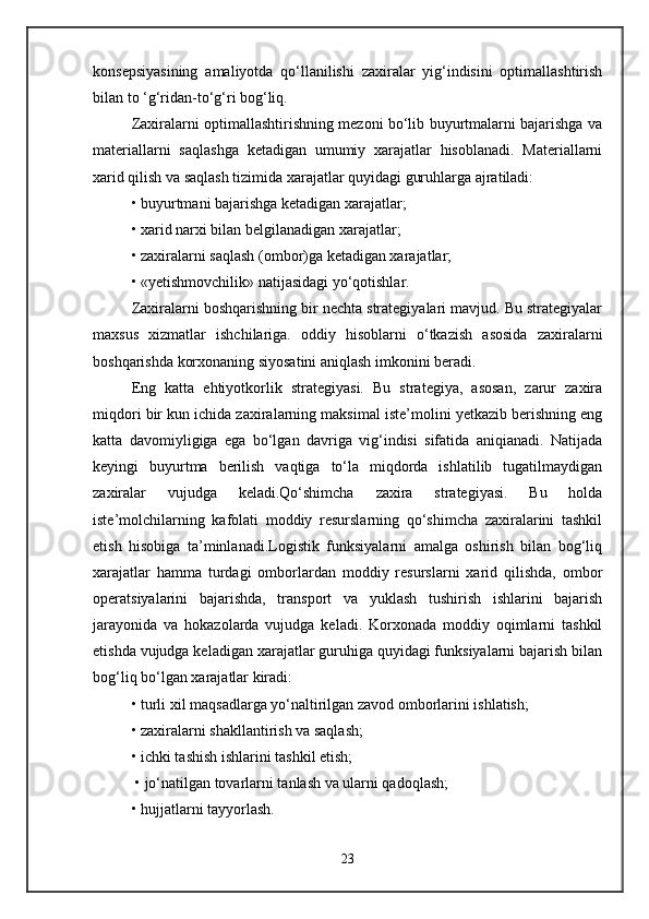konsepsiyasining   amaliyotda   qo‘llanilishi   zaxiralar   yig‘indisini   optimallashtirish
bilan to ‘g‘ridan-to‘g‘ri bog‘liq. 
Zaxiralarni optimallashtirishning mezoni bo‘lib buyurtmalarni bajarishga va
materiallarni   saqlashga   ketadigan   umumiy   xarajatlar   hisoblanadi.   Materiallarni
xarid qilish va saqlash tizimida xarajatlar quyidagi guruhlarga ajratiladi: 
• buyurtmani bajarishga ketadigan xarajatlar; 
• xarid narxi bilan belgilanadigan xarajatlar;
• zaxiralarni saqlash (ombor)ga ketadigan xarajatlar; 
• «yetishmovchilik» natijasidagi yo‘qotishlar.
Zaxiralarni boshqarishning bir nechta strategiyalari mavjud. Bu strategiyalar
maxsus   xizmatlar   ishchilariga.   oddiy   hisoblarni   o‘tkazish   asosida   zaxiralarni
boshqarishda korxonaning siyosatini aniqlash imkonini beradi. 
Eng   katta   ehtiyotkorlik   strategiyasi.   Bu   strategiya,   asosan,   zarur   zaxira
miqdori bir kun ichida zaxiralarning maksimal iste’molini yetkazib berishning eng
katta   davomiyligiga   ega   bo‘lgan   davriga   vig‘indisi   sifatida   aniqianadi.   Natijada
keyingi   buyurtma   berilish   vaqtiga   to‘la   miqdorda   ishlatilib   tugatilmaydigan
zaxiralar   vujudga   keladi.Qo‘shimcha   zaxira   strategiyasi.   Bu   holda
iste’molchilarning   kafolati   moddiy   resurslarning   qo‘shimcha   zaxiralarini   tashkil
etish   hisobiga   ta’minlanadi.Logistik   funksiyalarni   amalga   oshirish   bilan   bog‘liq
xarajatlar   hamma   turdagi   omborlardan   moddiy   resurslarni   xarid   qilishda,   ombor
operatsiyalarini   bajarishda,   transport   va   yuklash   tushirish   ishlarini   bajarish
jarayonida   va   hokazolarda   vujudga   keladi.   Korxonada   moddiy   oqimlarni   tashkil
etishda vujudga keladigan xarajatlar guruhiga quyidagi funksiyalarni bajarish bilan
bog‘liq bo‘lgan xarajatlar kiradi:
• turli xil maqsadlarga yo‘naltirilgan zavod omborlarini ishlatish; 
• zaxiralarni shakllantirish va saqlash; 
• ichki tashish ishlarini tashkil etish;
 • jo‘natilgan tovarlarni tanlash va ularni qadoqlash; 
• hujjatlarni tayyorlash.
23 