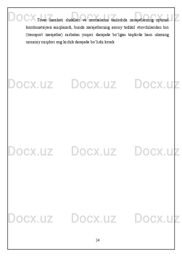 Tovar   harakati   shakllari   va   sxemalarini   tanlashda   xarajatlarning   optimal
kombinatsiyasi   aniqlanadi,   bunda   xarajatlarning   asosiy   tashkil   etuvchilaridan   biri
(transport   xarajatlar)   nisbatan   yuqori   darajada   bo‘lgan   taqdirda   ham   ularning
umumiy miqdori eng kichik darajada bo‘lishi kerak
24
