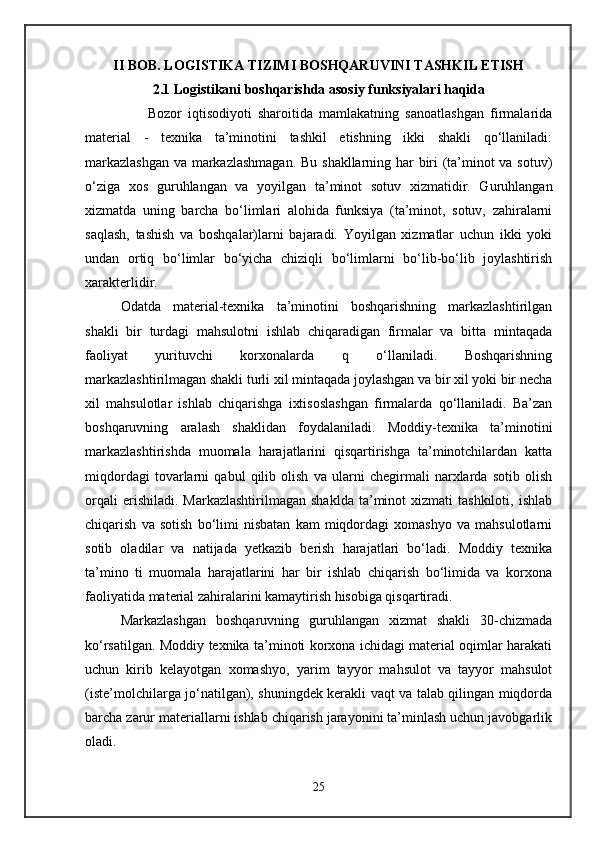 II BOB. LOGISTIKA TIZIMI BOSHQARUVINI TASHKIL ETISH
2.1 Logistikani boshqarishda asosiy funksiyalari haqida
                    Bozor   iqtisodiyoti   sharoitida   mamlakatning   sanoatlashgan   firmalarida
material   -   texnika   ta’minotini   tashkil   etishning   ikki   shakli   qo‘llaniladi:
markazlashgan  va markazlashmagan.  Bu shakllarning har biri (ta’minot va sotuv)
o‘ziga   xos   guruhlangan   va   yoyilgan   ta’minot   sotuv   xizmatidir.   Guruhlangan
xizmatda   uning   barcha   bo‘limlari   alohida   funksiya   (ta’minot,   sotuv,   zahiralarni
saqlash,   tashish   va   boshqalar)larni   bajaradi.   Yoyilgan   xizmatlar   uchun   ikki   yoki
undan   ortiq   bo‘limlar   bo‘yicha   chiziqli   bo‘limlarni   bo‘lib-bo‘lib   joylashtirish
xarakterlidir.
Odatda   material-texnika   ta’minotini   boshqarishning   markazlashtirilgan
shakli   bir   turdagi   mahsulotni   ishlab   chiqaradigan   firmalar   va   bitta   mintaqada
faoliyat   yurituvchi   korxonalarda   q   o‘llaniladi.   Boshqarishning
markazlashtirilmagan shakli turli xil mintaqada joylashgan va bir xil yoki bir necha
xil   mahsulotlar   ishlab   chiqarishga   ixtisoslashgan   firmalarda   qo‘llaniladi.   Ba’zan
boshqaruvning   aralash   shaklidan   foydalaniladi.   Moddiy-texnika   ta’minotini
markazlashtirishda   muomala   harajatlarini   qisqartirishga   ta’minotchilardan   katta
miqdordagi   tovarlarni   qabul   qilib   olish   va   ularni   chegirmali   narxlarda   sotib   olish
orqali  erishiladi.  Markazlashtirilmagan  shaklda   ta’minot  xizmati  tashkiloti,   ishlab
chiqarish   va   sotish   bo‘limi   nisbatan   kam   miqdordagi   xomashyo   va   mahsulotlarni
sotib   oladilar   va   natijada   yetkazib   berish   harajatlari   bo‘ladi.   Moddiy   texnika
ta’mino   ti   muomala   harajatlarini   har   bir   ishlab   chiqarish   bo‘limida   va   korxona
faoliyatida material zahiralarini kamaytirish hisobiga qisqartiradi.
Markazlashgan   boshqaruvning   guruhlangan   xizmat   shakli   30-chizmada
ko‘rsatilgan. Moddiy texnika ta’minoti korxona ichidagi material oqimlar harakati
uchun   kirib   kelayotgan   xomashyo,   yarim   tayyor   mahsulot   va   tayyor   mahsulot
(iste’molchilarga jo‘natilgan), shuningdek kerakli vaqt va talab qilingan miqdorda
barcha zarur materiallarni ishlab chiqarish jarayonini ta’minlash uchun javobgarlik
oladi.
25