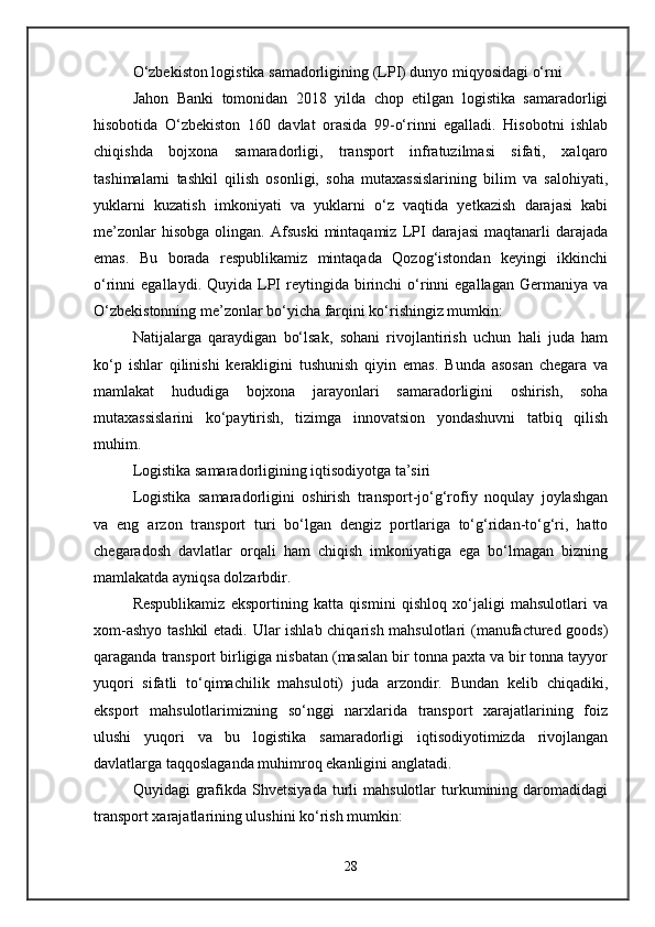 O‘zbekiston logistika samadorligining (LPI) dunyo miqyosidagi o‘rni
Jahon   Banki   tomonidan   2018   yilda   chop   etilgan   logistika   samaradorligi
hisobotida   O‘zbekiston   160   davlat   orasida   99-o‘rinni   egalladi.   Hisobotni   ishlab
chiqishda   bojxona   samaradorligi,   transport   infratuzilmasi   sifati,   xalqaro
tashimalarni   tashkil   qilish   osonligi,   soha   mutaxassislarining   bilim   va   salohiyati,
yuklarni   kuzatish   imkoniyati   va   yuklarni   o‘z   vaqtida   yetkazish   darajasi   kabi
me’zonlar   hisobga   olingan.  Afsuski   mintaqamiz   LPI   darajasi   maqtanarli   darajada
emas.   Bu   borada   respublikamiz   mintaqada   Qozog‘istondan   keyingi   ikkinchi
o‘rinni   egallaydi.  Quyida  LPI  reytingida  birinchi  o‘rinni  egallagan   Germaniya  va
O‘zbekistonning me’zonlar bo‘yicha farqini ko‘rishingiz mumkin:
Natijalarga   qaraydigan   bo‘lsak,   sohani   rivojlantirish   uchun   hali   juda   ham
ko‘p   ishlar   qilinishi   kerakligini   tushunish   qiyin   emas.   Bunda   asosan   chegara   va
mamlakat   hududiga   bojxona   jarayonlari   samaradorligini   oshirish,   soha
mutaxassislarini   ko‘paytirish,   tizimga   innovatsion   yondashuvni   tatbiq   qilish
muhim.
Logistika samaradorligining iqtisodiyotga ta’siri
Logistika   samaradorligini   oshirish   transport-jo‘g‘rofiy   noqulay   joylashgan
va   eng   arzon   transport   turi   bo‘lgan   dengiz   portlariga   to‘g‘ridan-to‘g‘ri,   hatto
chegaradosh   davlatlar   orqali   ham   chiqish   imkoniyatiga   ega   bo‘lmagan   bizning
mamlakatda ayniqsa dolzarbdir.
Respublikamiz   eksportining   katta   qismini   qishloq   xo‘jaligi   mahsulotlari   va
xom-ashyo tashkil  etadi. Ular ishlab chiqarish mahsulotlari (manufactured goods)
qaraganda transport birligiga nisbatan (masalan bir tonna paxta va bir tonna tayyor
yuqori   sifatli   to‘qimachilik   mahsuloti)   juda   arzondir.   Bundan   kelib   chiqadiki,
eksport   mahsulotlarimizning   so‘nggi   narxlarida   transport   xarajatlarining   foiz
ulushi   yuqori   va   bu   logistika   samaradorligi   iqtisodiyotimizda   rivojlangan
davlatlarga taqqoslaganda muhimroq ekanligini anglatadi.
Quyidagi   grafikda  Shvetsiyada   turli  mahsulotlar  turkumining  daromadidagi
transport xarajatlarining ulushini ko‘rish mumkin:
28