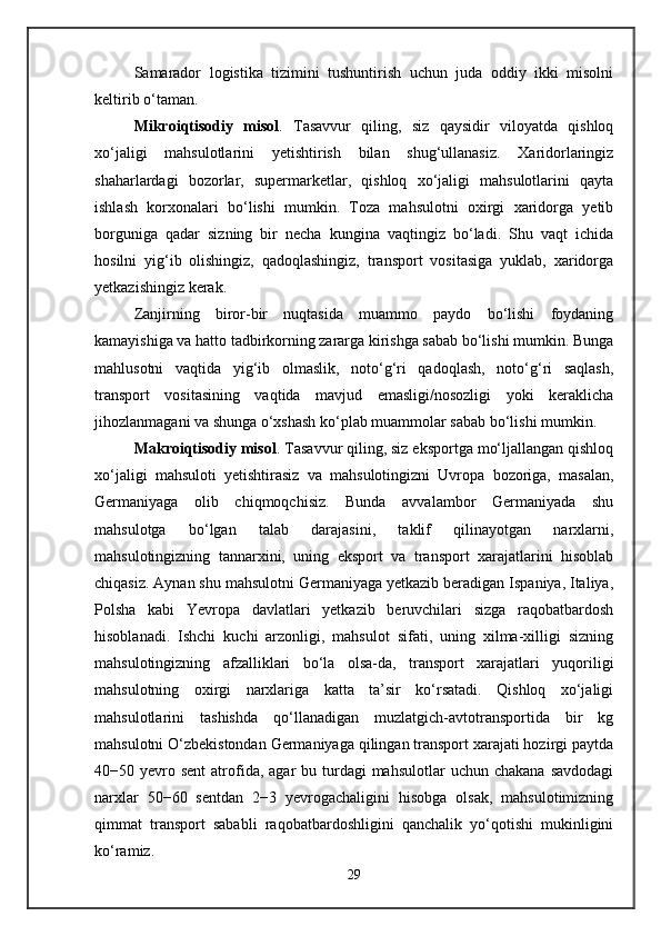 Samarador   logistika   tizimini   tushuntirish   uchun   juda   oddiy   ikki   misolni
keltirib o‘taman.
Mikroiqtisodiy   misol .   Tasavvur   qiling,   siz   qaysidir   viloyatda   qishloq
xo‘jaligi   mahsulotlarini   yetishtirish   bilan   shug‘ullanasiz.   Xaridorlaringiz
shaharlardagi   bozorlar,   supermarketlar,   qishloq   xo‘jaligi   mahsulotlarini   qayta
ishlash   korxonalari   bo‘lishi   mumkin.   Toza   mahsulotni   oxirgi   xaridorga   yetib
borguniga   qadar   sizning   bir   necha   kungina   vaqtingiz   bo‘ladi.   Shu   vaqt   ichida
hosilni   yig‘ib   olishingiz,   qadoqlashingiz,   transport   vositasiga   yuklab,   xaridorga
yetkazishingiz kerak.
Zanjirning   biror-bir   nuqtasida   muammo   paydo   bo‘lishi   foydaning
kamayishiga va hatto tadbirkorning zararga kirishga sabab bo‘lishi mumkin. Bunga
mahlusotni   vaqtida   yig‘ib   olmaslik,   noto‘g‘ri   qadoqlash,   noto‘g‘ri   saqlash,
transport   vositasining   vaqtida   mavjud   emasligi/nosozligi   yoki   keraklicha
jihozlanmagani va shunga o‘xshash ko‘plab muammolar sabab bo‘lishi mumkin.
Makroiqtisodiy misol . Tasavvur qiling, siz eksportga mo‘ljallangan qishloq
xo‘jaligi   mahsuloti   yetishtirasiz   va   mahsulotingizni   Uvropa   bozoriga,   masalan,
Germaniyaga   olib   chiqmoqchisiz.   Bunda   avvalambor   Germaniyada   shu
mahsulotga   bo‘lgan   talab   darajasini,   taklif   qilinayotgan   narxlarni,
mahsulotingizning   tannarxini,   uning   eksport   va   transport   xarajatlarini   hisoblab
chiqasiz. Aynan shu mahsulotni Germaniyaga yetkazib beradigan Ispaniya, Italiya,
Polsha   kabi   Yevropa   davlatlari   yetkazib   beruvchilari   sizga   raqobatbardosh
hisoblanadi.   Ishchi   kuchi   arzonligi,   mahsulot   sifati,   uning   xilma-xilligi   sizning
mahsulotingizning   afzalliklari   bo‘la   olsa-da,   transport   xarajatlari   yuqoriligi
mahsulotning   oxirgi   narxlariga   katta   ta’sir   ko‘rsatadi.   Qishloq   xo‘jaligi
mahsulotlarini   tashishda   qo‘llanadigan   muzlatgich-avtotransportida   bir   kg
mahsulotni O‘zbekistondan Germaniyaga qilingan transport xarajati hozirgi paytda
40−50 yevro sent   atrofida, agar   bu turdagi  mahsulotlar   uchun  chakana  savdodagi
narxlar   50−60   sentdan   2−3   yevrogachaligini   hisobga   olsak,   mahsulotimizning
qimmat   transport   sababli   raqobatbardoshligini   qanchalik   yo‘qotishi   mukinligini
ko‘ramiz.
29