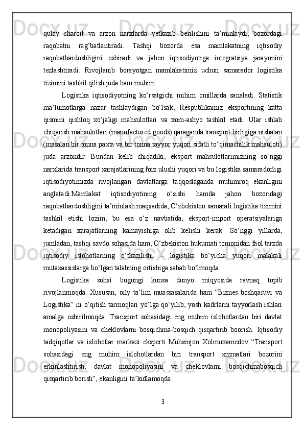 qulay   sharoit   va   arzon   narxlarda   yetkazib   berilishini   ta’minlaydi,   bozordagi
raqobatni   rag‘batlantiradi.   Tashqi   bozorda   esa   mamlakatning   iqtisodiy
raqobatbardoshligini   oshiradi   va   jahon   iqtisodiyotiga   integratsiya   jarayonini
tezlashtiradi.   Rivojlanib   borayotgan   mamlakatimiz   uchun   samarador   logistika
tizimini tashkil qilish juda ham muhim. 
Logistika   iqtisodiyotning   ko‘rsatgichi   mihim   omillarda   sanaladi.   Statistik
ma’lumotlarga   nazar   tashlaydigan   bo‘lsak,   Respublikamiz   eksportining   katta
qismini   qishloq   xo‘jaligi   mahsulotlari   va   xom-ashyo   tashkil   etadi.   Ular   ishlab
chiqarish mahsulotlari (manufactured goods) qaraganda transport birligiga nisbatan
(masalan bir tonna paxta va bir tonna tayyor yuqori sifatli to‘qimachilik mahsuloti)
juda   arzondir.   Bundan   kelib   chiqadiki,   eksport   mahsulotlarimizning   so‘nggi
narxlarida transport xarajatlarining foiz ulushi yuqori va bu logistika samaradorligi
iqtisodiyotimizda   rivojlangan   davlatlarga   taqqoslaganda   muhimroq   ekanligini
anglatadi.Mamlakat   iqtisodiyotining   o‘sishi   hamda   jahon   bozoridagi
raqobatbardoshligini ta’minlash maqsadida, O‘zbekiston samarali logistika tizimini
tashkil   etishi   lozim,   bu   esa   o‘z   navbatida,   eksport-import   operatsiyalariga
ketadigan   xarajatlarning   kamayishiga   olib   kelishi   kerak.   So‘nggi   yillarda,
jumladan, tashqi savdo sohasida ham, O‘zbekiston hukumati tomonidan faol tarzda
iqtisodiy   islohotlarning   o‘tkazilishi   –   logistika   bo‘yicha   yuqori   malakali
mutaxassislarga bo‘lgan talabning ortishiga sabab bo‘lmoqda.
Logistika   sohsi   bugungi   kunsa   dunyo   miqyosida   ravnaq   topib
rivojlanmoqda.   Xususan,   oily   ta’lim   muassasalarida   ham   “Biznes   boshqaruvi   va
Logistika” ni o‘qitish tarmoqlari yo‘lga qo‘yilib, yosh kadrlarni tayyorlash ishlari
amalga   oshirilmoqda.   Transport   sohasidagi   eng   muhim   islohotlardan   biri   davlat
monopoliyasini   va   cheklovlarni   bosqichma-bosqich   qisqartirib   boorish.   Iqtisodiy
tadqiqotlar   va   islohotlar   markazi   eksperti   Muhsinjon   Xolmuxamedov   “Transport
sohasidagi   eng   muhim   islohotlardan   biri   transport   xizmatlari   bozorini
erkinlashtirish,   davlat   monopoliyasini   va   cheklovlarni   bosqichmabosqich
qisqartirib borish”, ekanligini ta’kidlamoqda. 
3
