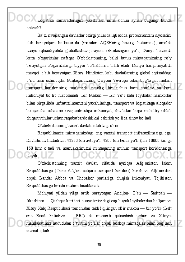 Logistika   samaradorligini   yaxshilash   nima   uchun   aynan   bugungi   kunda
dolzarb?
Ba’zi rivojlangan davlatlar oxirgi yillarda iqtisodda proteksionizm siyosatini
olib   borayotgan   bo‘lsalar-da   (masalan   AQSHning   hozirgi   hukumati),   amalda
dunyo   iqtisodiyotida   globallashuv   jarayoni   sekinlashgani   yo‘q.   Dunyo   bozorida
katta   o‘zgarishlar   nafaqat   O‘zbekistonning,   balki   butun   mintaqamizning   ro‘y
berayotgan   o‘zgarishlarga   tayyor   bo‘lishlarini   talab   etadi.   Dunyo   hamjamiyatida
mavqei   o‘sib   borayotgan   Xitoy,   Hindiston   kabi   davlatlarning   global   iqtisoddagi
o‘rni   ham   oshmoqda.   Mintaqamizning   Osiyoni   Yevropa   bilan   bog‘lagan   muhim
transport   karidorining   markazida   ekanligi   biz   uchun   ham   chorlov   va   ham
imkoniyat   bo‘lib   hisoblanadi.   Bir   Makon   —   Bir   Yo‘l   kabi   loyihalar   hamkorlar
bilan birgalikda infratuzilmamizni yaxshilashga, transport  va logistikaga aloqador
bir   qancha   sohalarni   rivojlantirishga   imkoniyat,   shu   bilan   birga   mahalliy   ishlab
chiqaruvchilar uchun raqobatbardoshlikni oshirish yo‘lida sinov bo‘ladi.
O‘zbekistonning tranzit davlati sifatidagi o‘rni
Respublikamiz   mintaqamizdagi   eng   yaxshi   transport   infratuzilmasiga   ega.
Davlatimiz hududidan 42530 km avtoyo‘l, 4500 km temir yo‘li (har 10000 km ga
150   km)   o‘tadi   va   mamlakatimizni   mintaqaning   muhim   transport   koridorlariga
ulaydi. 
O‘zbekistonning   tranzit   davlati   sifatida   ayniqsa   Afg‘oniston   Islom
Respublikasiga   (Trans-Afg‘on   xalqaro   transport   karidori)   kirish   va   Afg‘oniston
orqali   Bandar   Abbos   va   Chobahor   portlariga   chiqish   imkoniyati   Tojikiston
Respublikasiga kirishi muhim hisoblanadi. 
Mohiyati   yildan   yilga   ortib   borayotgan   Andijon-   O‘sh   —   Saritosh   —
Irkeshtom — Qashqar koridori dunyo tarixidagi eng buyuk loyihalardan bo‘lgan va
Xitoy Xalq Respublikasi  tomonidan taklif qilingan «Bir makon — bir yo‘l» (Belt
and   Road   Initiative   —   BRI)   da   munosib   qatnashish   uchun   va   Xitoyni
mamlakatimiz hududidan o‘tuvchi yo‘llar orqali boshqa mintaqalar bilan bog‘lash
xizmat qiladi. 
30 