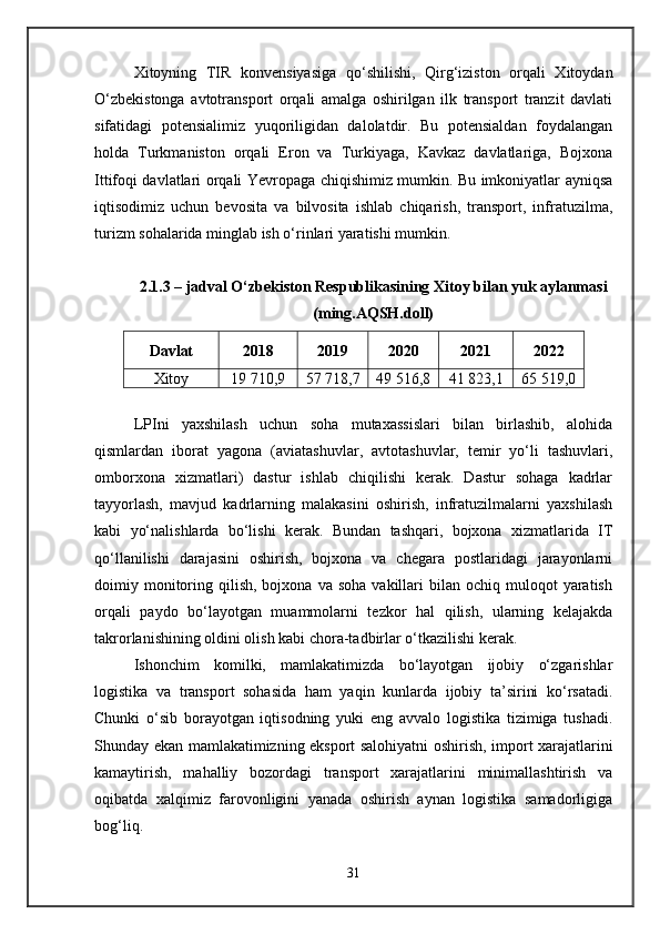 Xitoyning   TIR   konvensiyasiga   qo‘shilishi,   Qirg‘iziston   orqali   Xitoydan
O‘zbekistonga   avtotransport   orqali   amalga   oshirilgan   ilk   transport   tranzit   davlati
sifatidagi   potensialimiz   yuqoriligidan   dalolatdir.   Bu   potensialdan   foydalangan
holda   Turkmaniston   orqali   Eron   va   Turkiyaga,   Kavkaz   davlatlariga,   Bojxona
Ittifoqi davlatlari orqali Yevropaga chiqishimiz mumkin. Bu imkoniyatlar ayniqsa
iqtisodimiz   uchun   bevosita   va   bilvosita   ishlab   chiqarish,   transport,   infratuzilma,
turizm sohalarida minglab ish o‘rinlari yaratishi mumkin.
2.1.3 – jadval O‘zbekiston Respublikasining Xitoy bilan yuk aylanmasi
(ming.AQSH.doll)
Davlat 2018 2019 2020 2021 2022
Xitoy 19 710,9 57 718,7 49 516,8 41 823,1 65 519,0
LPIni   yaxshilash   uchun   soha   mutaxassislari   bilan   birlashib,   alohida
qismlardan   iborat   yagona   (aviatashuvlar,   avtotashuvlar,   temir   yo‘li   tashuvlari,
omborxona   xizmatlari)   dastur   ishlab   chiqilishi   kerak.   Dastur   sohaga   kadrlar
tayyorlash,   mavjud   kadrlarning   malakasini   oshirish,   infratuzilmalarni   yaxshilash
kabi   yo‘nalishlarda   bo‘lishi   kerak.   Bundan   tashqari,   bojxona   xizmatlarida   IT
qo‘llanilishi   darajasini   oshirish,   bojxona   va   chegara   postlaridagi   jarayonlarni
doimiy  monitoring  qilish,  bojxona  va  soha   vakillari   bilan   ochiq  muloqot  yaratish
orqali   paydo   bo‘layotgan   muammolarni   tezkor   hal   qilish,   ularning   kelajakda
takrorlanishining oldini olish kabi chora-tadbirlar o‘tkazilishi kerak.
Ishonchim   komilki,   mamlakatimizda   bo‘layotgan   ijobiy   o‘zgarishlar
logistika   va   transport   sohasida   ham   yaqin   kunlarda   ijobiy   ta’sirini   ko‘rsatadi.
Chunki   o‘sib   borayotgan   iqtisodning   yuki   eng   avvalo   logistika   tizimiga   tushadi.
Shunday ekan mamlakatimizning eksport salohiyatni oshirish, import xarajatlarini
kamaytirish,   mahalliy   bozordagi   transport   xarajatlarini   minimallashtirish   va
oqibatda   xalqimiz   farovonligini   yanada   oshirish   aynan   logistika   samadorligiga
bog‘liq.
31