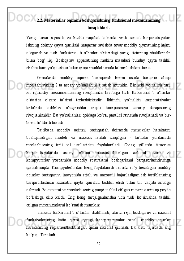 2.2. Materiallar oqimini boshqarishning funksional mexanizmining
bosqichlari.
Yangi   tovar   siyosati   va   kuchli   raqobat   ta’sirida   yirik   sanoat   korporatsiyalari
ishning doimiy qayta qurilishi muqarrar ravishda tovar moddiy qiymatining hajmi
o‘zgarish   va   turli   funksional   b   o‘limlar   o‘rtasidagi   yangi   tizimning   shakllanishi
bilan   bog‘   liq.   Boshqaruv   apparatining   muhim   masalasi   bunday   qayta   tashkil
etishni kam yo‘qotishlar bilan qisqa muddat ichida ta’minlashdan iborat.
Firmalarda   moddiy   oqimni   boshqarish   tizimi   ostida   barqaror   aloqa
moslashuvining   2   ta   asosiy   yo‘nalishini   ajratish   mumkin.   Birinchi   yo‘nalish   turli
xil   iqtisodiy   mexanizmlarning   rivojlanishi   hisobiga   turli   funksional   b   o‘limlar
o‘rtasida   o‘zaro   ta’sirni   tezlashtirishdir.   Ikkinchi   yo‘nalish   korporatsiyalar
tarkibida   tashkiliy   o‘zgarishlar   orqali   koorparasiya   zaruriy   darajasining
rivojlanishidir. Bu yo‘nalishlar, qoidaga ko‘ra, parallel ravishda rivojlanadi va bir-
birini to‘ldirib boradi.
Tajribada   moddiy   oqimni   boshqarish   doirasida   menejerlar   harakatini
boshqaradigan   modeli   va   maxsus   ishlab   chiqilgan   -   tartiblar   yordamida
moslashuvning   turli   xil   usullaridan   foydalaniladi.   Oxirgi   yillarda   Amerika
korporatsiyalarida   asosiy   e’tibor   maxsuslashtirilgan   axborot   tizimi   va
kompyuterlar   yordamida   moddiy   resurslarni   boshqarishni   barqarorlashtirishga
qaratilmoqda.   Kompyuterlardan   keng   foydalanish   asosida   ro‘y   beradigan   moddiy
oqimlar   boshqaruvi   jarayonida   rejali   va   nazoratli   bajariladigan   ish   tartiblarining
barqarorlashishi   xizmatni   qayta   qurishni   tashkil   etish   bilan   bir   vaqtda   amalga
oshiradi. Bu nazorat va moslashuvning yangi tashkil etilgan mexanizimining paydo
bo‘lishiga   olib   keldi.   Eng   keng   tarqalganlaridan   uch   turli   ko‘rinishda   tashkil
etilgan mexanizmlarni ko‘rsatish mumkin:
- maxsus funksional b o‘limlar shakllanib, ularda reja, boshqaruv va nazorat
funksiyalarining   katta   qismi,   yangi   koorporatsiyalar   orqali   moddiy   oqimlar
harakatining   reglamentlashtirilgan   qismi   nazorat   qilinadi.   Bu   usul   tajribada   eng
ko‘p qo‘llaniladi;
32
