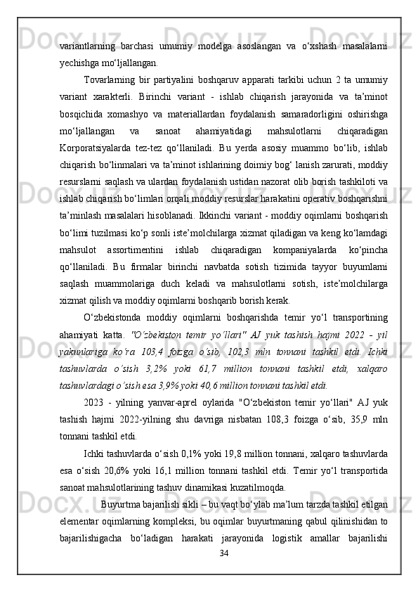 variantlarning   barchasi   umumiy   modelga   asoslangan   va   o‘xshash   masalalarni
yechishga mo‘ljallangan. 
Tovarlarning   bir   partiyalini   boshqaruv   apparati   tarkibi   uchun   2   ta   umumiy
variant   xarakterli.   Birinchi   variant   -   ishlab   chiqarish   jarayonida   va   ta’minot
bosqichida   xomashyo   va   materiallardan   foydalanish   samaradorligini   oshirishga
mo‘ljallangan   va   sanoat   ahamiyatidagi   mahsulotlarni   chiqaradigan
Korporatsiyalarda   tez-tez   qo‘llaniladi.   Bu   yerda   asosiy   muammo   bo‘lib,   ishlab
chiqarish bo‘linmalari va ta’minot ishlarining doimiy bog‘ lanish zarurati, moddiy
resurslarni saqlash va ulardan foydalanish ustidan nazorat olib borish tashkiloti va
ishlab chiqarish bo‘limlari orqali moddiy resurslar harakatini operativ boshqarishni
ta’minlash masalalari hisoblanadi. Ikkinchi variant - moddiy oqimlarni boshqarish
bo‘limi tuzilmasi ko‘p sonli iste’molchilarga xizmat qiladigan va keng ko‘lamdagi
mahsulot   assortimentini   ishlab   chiqaradigan   kompaniyalarda   ko‘pincha
qo‘llaniladi.   Bu   firmalar   birinchi   navbatda   sotish   tizimida   tayyor   buyumlarni
saqlash   muammolariga   duch   keladi   va   mahsulotlarni   sotish,   iste’molchilarga
xizmat qilish va moddiy oqimlarni boshqarib borish kerak.
O‘zbekistonda   moddiy   oqimlarni   boshqarishda   temir   yo‘l   transportining
ahamiyati   katta.   "O‘zbekiston   temir   yo‘llari"   AJ   yuk   tashish   hajmi   2022   -   yil
yakunlariga   ko‘ra   103,4   foizga   o‘sib,   102,3   mln   tonnani   tashkil   etdi.   Ichki
tashuvlarda   o‘sish   3,2%   yoki   61,7   million   tonnani   tashkil   etdi,   xalqaro
tashuvlardagi o‘sish esa 3,9% yoki 40,6 million tonnani tashkil etdi.
2023   -   yilning   yanvar-aprel   oylarida   "O‘zbekiston   temir   yo‘llari"   AJ   yuk
tashish   hajmi   2022-yilning   shu   davriga   nisbatan   108,3   foizga   o‘sib,   35,9   mln
tonnani tashkil etdi.
Ichki tashuvlarda o‘sish 0,1% yoki 19,8 million tonnani, xalqaro tashuvlarda
esa   o‘sish   20,6%   yoki   16,1   million   tonnani   tashkil   etdi.   Temir   yo‘l   transportida
sanoat mahsulotlarining tashuv dinamikasi kuzatilmoqda.
       Buyurtma bajarilish sikli – bu vaqt bo‘ylab ma’lum tarzda tashkil etilgan
elementar oqimlarning kompleksi, bu oqimlar buyurtmaning qabul qilinishidan to
bajarilishigacha   bo‘ladigan   harakati   jarayonida   logistik   amallar   bajarilishi
34