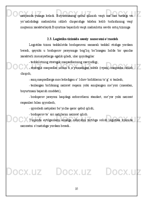 natijasida   yuzaga   keladi.   Buyurtmaning   qabul   qilinish   vaqti   ma’lum   turdagi   va
yo‘nalishdagi   mahsulotni   ishlab   chiqarishga   talabni   kelib   tushishining   vaqt
nuqtasini xarakterlaydi.Buyurtma bajarilish vaqti mahsulotni savdo sotiq tizimiga 
                       2.3. Logistika tizimida asosiy  nazoratni o‘rnatish
Logistika   tizimi   tashkilotda   boshqaruvni   samarali   tashkil   etishga   yordam
beradi,   qaysiki   u   boshqaruv   jarayoniga   bog‘liq   bo‘lmagan   holda   bir   qancha
xarakterli xususiyatlarga egalik qiladi, ular quyidagilar:
- tashkilotning strategik maqsadlarining mavjudligi;
- strategik   maqsadlar   uchun   b   o‘ysunadigan   taktik   (rejani)   maqsadni   ishlab
chiqish;
- aniq maqsadlarga mos keladigan o‘ lchov birliklarini to‘g‘ ri tanlash;
- tanlangan   birlikning   nazorat   raqami   yoki   aniqlangan   me’yori   (masalan,
buyurtmani bajarish muddati);
- boshqaruv   jarayoni   haqidagi   axborotlarni   standart,   me’yor   yoki   nazorat
raqamlari bilan qiyoslash;
- qiyoslash natijalari bo‘yicha qaror qabul qilish;
- boshqaruv ta’ siri natijlarini nazorat qilish.
Yuqorida   aytilganlarni   amalga   oshirishni   tartibga   solish   logistika   tizimida
nazoratni o‘rnatishga yordam beradi .
35