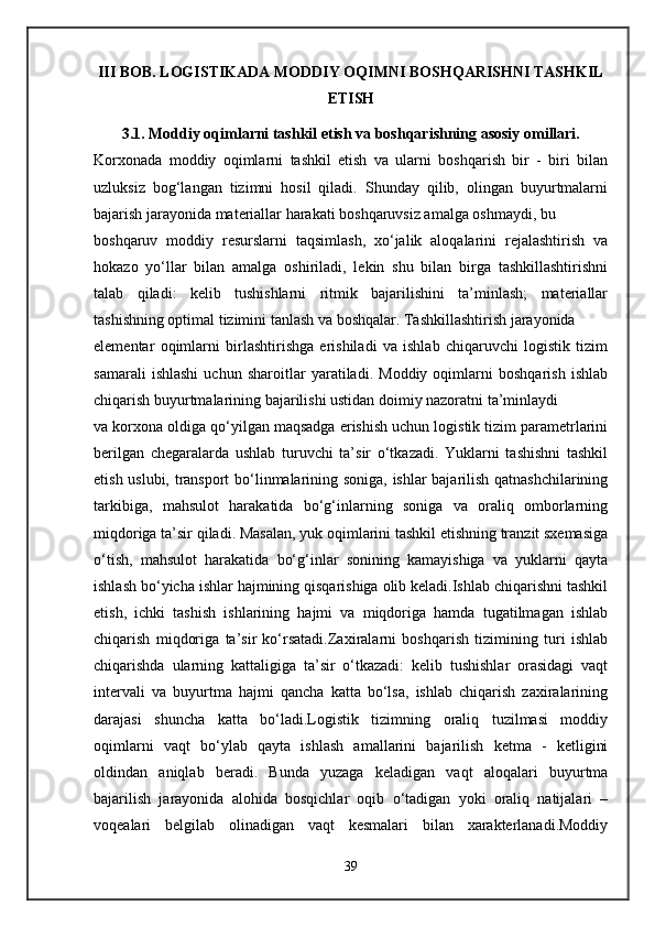 III BOB. LOGISTIKADA MODDIY OQIMNI BOSHQARISHNI TASHKIL
ETISH
3.1. Moddiy oqimlarni tashkil etish va boshqarishning asosiy omillari.
Korxonada   moddiy   oqimlarni   tashkil   etish   va   ularni   boshqarish   bir   -   biri   bilan
uzluksiz   bog‘langan   tizimni   hosil   qiladi.   Shunday   qilib,   olingan   buyurtmalarni
bajarish jarayonida materiallar harakati boshqaruvsiz amalga oshmaydi, bu 
boshqaruv   moddiy   resurslarni   taqsimlash,   xo‘jalik   aloqalarini   rejalashtirish   va
hokazo   yo‘llar   bilan   amalga   oshiriladi,   lekin   shu   bilan   birga   tashkillashtirishni
talab   qiladi:   kelib   tushishlarni   ritmik   bajarilishini   ta’minlash;   materiallar
tashishning optimal tizimini tanlash va boshqalar. Tashkillashtirish jarayonida 
elementar   oqimlarni   birlashtirishga   erishiladi   va   ishlab   chiqaruvchi   logistik   tizim
samarali   ishlashi   uchun   sharoitlar   yaratiladi.   Moddiy   oqimlarni   boshqarish   ishlab
chiqarish buyurtmalarining bajarilishi ustidan doimiy nazoratni ta’minlaydi
va korxona oldiga qo‘yilgan maqsadga erishish uchun logistik tizim parametrlarini
berilgan   chegaralarda   ushlab   turuvchi   ta’sir   o‘tkazadi.   Yuklarni   tashishni   tashkil
etish uslubi, transport bo‘linmalarining soniga, ishlar bajarilish qatnashchilarining
tarkibiga,   mahsulot   harakatida   bo‘g‘inlarning   soniga   va   oraliq   omborlarning
miqdoriga ta’sir qiladi. Masalan, yuk oqimlarini tashkil etishning tranzit sxemasiga
o‘tish,   mahsulot   harakatida   bo‘g‘inlar   sonining   kamayishiga   va   yuklarni   qayta
ishlash bo‘yicha ishlar hajmining qisqarishiga olib keladi.Ishlab chiqarishni tashkil
etish,   ichki   tashish   ishlarining   hajmi   va   miqdoriga   hamda   tugatilmagan   ishlab
chiqarish   miqdoriga   ta’sir   ko‘rsatadi.Zaxiralarni   boshqarish   tizimining   turi   ishlab
chiqarishda   ularning   kattaligiga   ta’sir   o‘tkazadi:   kelib   tushishlar   orasidagi   vaqt
intervali   va   buyurtma   hajmi   qancha   katta   bo‘lsa,   ishlab   chiqarish   zaxiralarining
darajasi   shuncha   katta   bo‘ladi.Logistik   tizimning   oraliq   tuzilmasi   moddiy
oqimlarni   vaqt   bo‘ylab   qayta   ishlash   amallarini   bajarilish   ketma   -   ketligini
oldindan   aniqlab   beradi.   Bunda   yuzaga   keladigan   vaqt   aloqalari   buyurtma
bajarilish   jarayonida   alohida   bosqichlar   oqib   o‘tadigan   yoki   oraliq   natijalari   –
voqealari   belgilab   olinadigan   vaqt   kesmalari   bilan   xarakterlanadi.Moddiy
39 