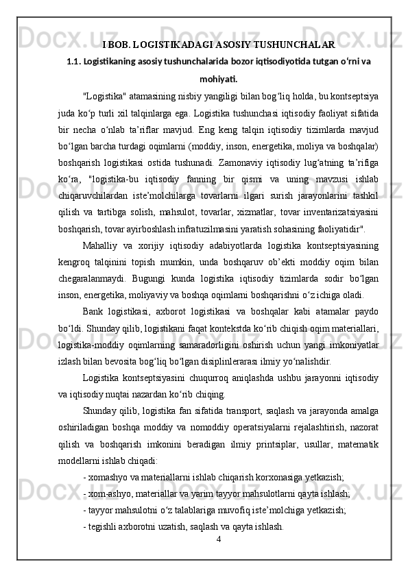 I BOB.  LOGISTIKADAGI ASOSIY TUSHUNCHALAR
1.1.  Logistikaning asosiy tushunchalarida bozor iqtisodiyotida tutgan oʻrni va
mohiyati.
"Logistika" atamasining nisbiy yangiligi bilan bog liq holda, bu kontseptsiyaʻ
juda ko p turli xil talqinlarga ega. Logistika tushunchasi iqtisodiy faoliyat sifatida	
ʻ
bir   necha   o nlab   ta’riflar   mavjud.   Eng   keng   talqin   iqtisodiy   tizimlarda   mavjud	
ʻ
bo lgan barcha turdagi oqimlarni (moddiy, inson, energetika, moliya va boshqalar)	
ʻ
boshqarish   logistikasi   ostida   tushunadi.   Zamonaviy   iqtisodiy   lug atning   ta’rifiga	
ʻ
ko ra,   "logistika-bu   iqtisodiy   fanning   bir   qismi   va   uning   mavzusi   ishlab	
ʻ
chiqaruvchilardan   iste’molchilarga   tovarlarni   ilgari   surish   jarayonlarini   tashkil
qilish   va   tartibga   solish,   mahsulot,   tovarlar,   xizmatlar,   tovar   inventarizatsiyasini
boshqarish, tovar ayirboshlash infratuzilmasini yaratish sohasining faoliyatidir".
Mahalliy   va   xorijiy   iqtisodiy   adabiyotlarda   logistika   kontseptsiyasining
kengroq   talqinini   topish   mumkin,   unda   boshqaruv   ob’ekti   moddiy   oqim   bilan
chegaralanmaydi.   Bugungi   kunda   logistika   iqtisodiy   tizimlarda   sodir   bo lgan	
ʻ
inson, energetika, moliyaviy va boshqa oqimlarni boshqarishni o z ichiga oladi. 	
ʻ
Bank   logistikasi,   axborot   logistikasi   va   boshqalar   kabi   atamalar   paydo
bo ldi. Shunday qilib, logistikani faqat kontekstda ko rib chiqish oqim materiallari,	
ʻ ʻ
logistika-moddiy   oqimlarning   samaradorligini   oshirish   uchun   yangi   imkoniyatlar
izlash bilan bevosita bog liq bo lgan disiplinlerarası ilmiy yo nalishdir. 	
ʻ ʻ ʻ
Logistika   kontseptsiyasini   chuqurroq   aniqlashda   ushbu   jarayonni   iqtisodiy
va iqtisodiy nuqtai nazardan ko rib chiqing. 	
ʻ
Shunday qilib, logistika fan sifatida transport, saqlash  va jarayonda amalga
oshiriladigan   boshqa   moddiy   va   nomoddiy   operatsiyalarni   rejalashtirish,   nazorat
qilish   va   boshqarish   imkonini   beradigan   ilmiy   printsiplar,   usullar,   matematik
modellarni ishlab chiqadi:
- xomashyo va materiallarni ishlab chiqarish korxonasiga yetkazish; 
- xom-ashyo, materiallar va yarim tayyor mahsulotlarni qayta ishlash; 
- tayyor mahsulotni o z talablariga muvofiq iste’molchiga yetkazish; 	
ʻ
- tegishli axborotni uzatish, saqlash va qayta ishlash.
4