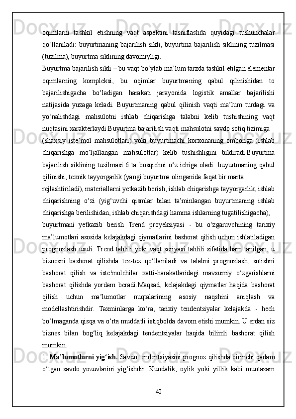 oqimlarni   tashkil   etishning   vaqt   aspektini   tasniflashda   quyidagi   tushunchalar
qo‘llaniladi:   buyurtmaning  bajarilish  sikli,  buyurtma  bajarilish  siklining tuzilmasi
(tuzilma), buyurtma siklining davomiyligi.
Buyurtma bajarilish sikli – bu vaqt bo‘ylab ma’lum tarzda tashkil etilgan elementar
oqimlarning   kompleksi,   bu   oqimlar   buyurtmaning   qabul   qilinishidan   to
bajarilishigacha   bo‘ladigan   harakati   jarayonida   logistik   amallar   bajarilishi
natijasida   yuzaga   keladi.   Buyurtmaning   qabul   qilinish   vaqti   ma’lum   turdagi   va
yo‘nalishdagi   mahsulotni   ishlab   chiqarishga   talabni   kelib   tushishining   vaqt
nuqtasini xarakterlaydi.Buyurtma bajarilish vaqti mahsulotni savdo sotiq tizimiga 
(shaxsiy   iste’mol   mahsulotlari)   yoki   buyurtmachi   korxonaning   omboriga   (ishlab
chiqarishga   mo‘ljallangan   mahsulotlar)   kelib   tushishligini   bildiradi.Buyurtma
bajarilish   siklining  tuzilmasi  6  ta   bosqichni  o‘z  ichiga  oladi:   buyurtmaning  qabul
qilinishi; texnik tayyorgarlik (yangi buyurtma olinganida faqat bir marta 
rejlashtiriladi), materiallarni yetkazib berish, ishlab chiqarishga tayyorgarlik, ishlab
chiqarishning   o‘zi   (yig‘uvchi   qismlar   bilan   ta’minlangan   buyurtmaning   ishlab
chiqarishga berilishidan, ishlab chiqarishdagi hamma ishlarning tugatilishigacha), 
buyurtmani   yetkazib   berish   Trend   proyeksiyasi   -   bu   o‘zgaruvchining   tarixiy
ma’lumotlari asosida kelajakdagi qiymatlarini bashorat qilish uchun ishlatiladigan
prognozlash   usuli.   Trend   tahlili   yoki   vaqt   seriyasi   tahlili   sifatida   ham   tanilgan,   u
biznesni   bashorat   qilishda   tez-tez   qo‘llaniladi   va   talabni   prognozlash,   sotishni
bashorat   qilish   va   iste'molchilar   xatti-harakatlaridagi   mavsumiy   o‘zgarishlarni
bashorat   qilishda   yordam   beradi.Maqsad,   kelajakdagi   qiymatlar   haqida   bashorat
qilish   uchun   ma’lumotlar   nuqtalarining   asosiy   naqshini   aniqlash   va
modellashtirishdir.   Taxminlarga   ko‘ra,   tarixiy   tendentsiyalar   kelajakda   -   hech
bo‘lmaganda qisqa va o‘rta muddatli istiqbolda davom etishi mumkin. U erdan siz
biznes   bilan   bog‘liq   kelajakdagi   tendentsiyalar   haqida   bilimli   bashorat   qilish
mumkin.
1.   Ma’lumotlarni yig‘ish.   Savdo tendentsiyasini prognoz qilishda birinchi qadam
o‘tgan   savdo   yozuvlarini   yig‘ishdir.   Kundalik,   oylik   yoki   yillik   kabi   muntazam
40