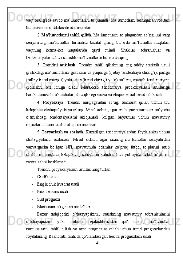 vaqt oralig‘ida savdo ma’lumotlarini to‘planadi. Ma’lumotlarni boshqarish vositasi
bu jarayonni soddalashtirishi mumkin.
2.   Ma’lumotlarni tahlil qilish.   Ma’lumotlarni to‘plagandan so‘ng, uni vaqt
seriyasidagi   ma’lumotlar   formatida   tashkil   qiling,   bu   erda   ma’lumotlar   nuqtalari
vaqtning   ketma-ket   nuqtalarida   qayd   etiladi.   Shakllar,   tebranishlar   va
tendentsiyalar uchun statistik ma’lumotlarni ko‘rib chiqing.
3.   Trendni   aniqlash.   Trendni   tahlil   qilishning   eng   oddiy   statistik   usuli
grafikdagi ma’lumotlarni grafikani va yuqoriga (ijobiy tendentsiya chizig‘i), pastga
(salbiy trend chizig‘i) yoki tekis (trend chizig‘i yo‘q) bo‘lsin, chiziqli tendentsiyani
qidirishni   o‘z   ichiga   oladi.   Murakkab   tendentsiya   proektsiyalash   usullariga
harakatlanuvchi o‘rtachalar, chiziqli regressiya va eksponensial tekislash kiradi.
4.   Proyeksiya.   Trendni   aniqlagandan   so‘ng,   bashorat   qilish   uchun   uni
kelajakka ekstrapolyatsiya qiling. Misol uchun, agar siz bayram xaridlari bo‘yicha
o‘tmishdagi   tendentsiyalarni   aniqlanadi,   kelgusi   bayramlar   uchun   mavsumiy
mijozlar talabini bashorat qilish mumkin .
5.   Tayyorlash va sozlash.   Kuzatilgan tendentsiyalardan foydalanish uchun
strategiyalarni   sozlanadi.   Misol   uchun,   agar   sizning   ma’lumotlar   sentyabrdan
yanvargacha   bo‘lgan   NFL   mavsumida   odamlar   ko‘proq   futbol   to‘plarini   sotib
olishlarini aniqlasa, kelajakdagi sotuvlarni kutish uchun iyul oyida futbol to‘plarini
zaxiralashni boshlanadi.
Trendni proyeksiyalash usullarining turlari
 Grafik usul
 Eng kichik kvadrat usuli
 Box-Jenkins usuli
 Sud prognozi
 Mashinani o‘rganish modellari
Bozor   tadqiqotini   o‘tkazyapsizmi,   sotishning   mavsumiy   tebranishlarini
o‘lchayapsizmi   yoki   omborni   rejalashtirishdan   qat'i   nazar,   ma’lumotlar
namunalarini   tahlil   qilish   va   aniq   prognozlar   qilish   uchun   trend   prognozlaridan
foydalaning. Bashoratli tahlilda qo‘llaniladigan beshta prognozlash usuli:
41