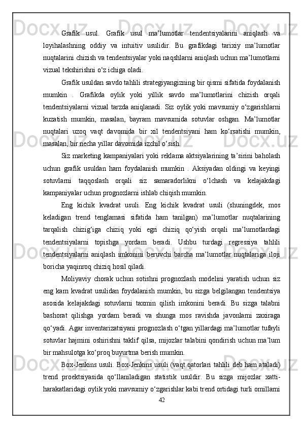 Grafik   usul.   Grafik   usul   ma’lumotlar   tendentsiyalarini   aniqlash   va
loyihalashning   oddiy   va   intuitiv   usulidir.   Bu   grafikdagi   tarixiy   ma’lumotlar
nuqtalarini chizish va tendentsiyalar yoki naqshlarni aniqlash uchun ma’lumotlarni
vizual tekshirishni o‘z ichiga oladi. 
Grafik usuldan savdo tahlili strategiyangizning bir qismi sifatida foydalanish
mumkin   .   Grafikda   oylik   yoki   yillik   savdo   ma’lumotlarini   chizish   orqali
tendentsiyalarni   vizual   tarzda   aniqlanadi.   Siz   oylik  yoki   mavsumiy   o‘zgarishlarni
kuzatish   mumkin,   masalan,   bayram   mavsumida   sotuvlar   oshgan.   Ma’lumotlar
nuqtalari   uzoq   vaqt   davomida   bir   xil   tendentsiyani   ham   ko‘rsatishi   mumkin,
masalan, bir necha yillar davomida izchil o‘sish.
Siz marketing kampaniyalari yoki reklama aktsiyalarining ta’sirini baholash
uchun   grafik   usuldan   ham   foydalanish   mumkin   .   Aksiyadan   oldingi   va   keyingi
sotuvlarni   taqqoslash   orqali   siz   samaradorlikni   o‘lchash   va   kelajakdagi
kampaniyalar uchun prognozlarni ishlab chiqish mumkin.
Eng   kichik   kvadrat   usuli.   Eng   kichik   kvadrat   usuli   (shuningdek,   mos
keladigan   trend   tenglamasi   sifatida   ham   tanilgan)   ma’lumotlar   nuqtalarining
tarqalish   chizig‘iga   chiziq   yoki   egri   chiziq   qo‘yish   orqali   ma’lumotlardagi
tendentsiyalarni   topishga   yordam   beradi.   Ushbu   turdagi   regressiya   tahlili
tendentsiyalarni   aniqlash   imkonini   beruvchi   barcha   ma’lumotlar   nuqtalariga   iloji
boricha yaqinroq chiziq hosil qiladi.
Moliyaviy   chorak   uchun   sotishni   prognozlash   modelini   yaratish   uchun   siz
eng   kam   kvadrat   usulidan   foydalanish   mumkin,   bu   sizga   belgilangan   tendentsiya
asosida   kelajakdagi   sotuvlarni   taxmin   qilish   imkonini   beradi.   Bu   sizga   talabni
bashorat   qilishga   yordam   beradi   va   shunga   mos   ravishda   javonlarni   zaxiraga
qo‘yadi. Agar inventarizatsiyani prognozlash o‘tgan yillardagi ma’lumotlar tufayli
sotuvlar   hajmini   oshirishni   taklif   qilsa,   mijozlar   talabini   qondirish   uchun  ma’lum
bir mahsulotga ko‘proq buyurtma berish mumkin.
Box-Jenkins usuli. Box-Jenkins usuli (vaqt qatorlari tahlili deb ham ataladi)
trend   proektsiyasida   qo‘llaniladigan   statistik   usuldir.   Bu   sizga   mijozlar   xatti-
harakatlaridagi oylik yoki mavsumiy o‘zgarishlar kabi trend ortidagi turli omillarni
42 