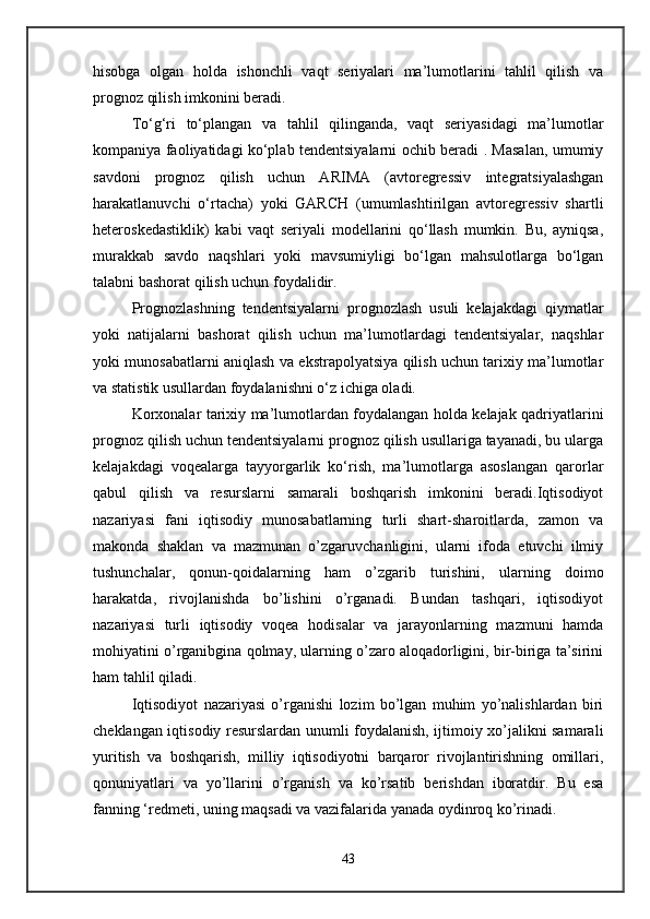 hisobga   olgan   holda   ishonchli   vaqt   seriyalari   ma’lumotlarini   tahlil   qilish   va
prognoz qilish imkonini beradi. 
To‘g‘ri   to‘plangan   va   tahlil   qilinganda,   vaqt   seriyasidagi   ma’lumotlar
kompaniya faoliyatidagi ko‘plab tendentsiyalarni ochib beradi . Masalan, umumiy
savdoni   prognoz   qilish   uchun   ARIMA   (avtoregressiv   integratsiyalashgan
harakatlanuvchi   o‘rtacha)   yoki   GARCH   (umumlashtirilgan   avtoregressiv   shartli
heteroskedastiklik)   kabi   vaqt   seriyali   modellarini   qo‘llash   mumkin.   Bu,   ayniqsa,
murakkab   savdo   naqshlari   yoki   mavsumiyligi   bo‘lgan   mahsulotlarga   bo‘lgan
talabni bashorat qilish uchun foydalidir.
Prognozlashning   tendentsiyalarni   prognozlash   usuli   kelajakdagi   qiymatlar
yoki   natijalarni   bashorat   qilish   uchun   ma’lumotlardagi   tendentsiyalar,   naqshlar
yoki munosabatlarni aniqlash va ekstrapolyatsiya qilish uchun tarixiy ma’lumotlar
va statistik usullardan foydalanishni o‘z ichiga oladi.
Korxonalar tarixiy ma’lumotlardan foydalangan holda kelajak qadriyatlarini
prognoz qilish uchun tendentsiyalarni prognoz qilish usullariga tayanadi, bu ularga
kelajakdagi   voqealarga   tayyorgarlik   ko‘rish,   ma’lumotlarga   asoslangan   qarorlar
qabul   qilish   va   resurslarni   samarali   boshqarish   imkonini   beradi.Iqtisodiyot
nazariyasi   fani   iqtisodiy   munosabatlarning   turli   shart-sharoitlarda,   zamon   va
makonda   shaklan   va   mazmunan   o’zgaruvchanligini,   ularni   ifoda   etuvchi   ilmiy
tushunchalar,   qonun-qoidalarning   ham   o’zgarib   turishini,   ularning   doimo
harakatda,   rivojlanishda   bo’lishini   o’rganadi.   Bundan   tashqari,   iqtisodiyot
nazariyasi   turli   iqtisodiy   voqea   hodisalar   va   jarayonlarning   mazmuni   hamda
mohiyatini o’rganibgina qolmay, ularning o’zaro aloqadorligini, bir-biriga ta’sirini
ham tahlil qiladi.
Iqtisodiyot   nazariyasi   o’rganishi   lozim   bo’lgan   muhim   yo’nalishlardan   biri
cheklangan iqtisodiy resurslardan unumli foydalanish, ijtimoiy xo’jalikni samarali
yuritish   va   boshqarish,   milliy   iqtisodiyotni   barqaror   rivojlantirishning   omillari,
qonuniyatlari   va   yo’llarini   o’rganish   va   ko’rsatib   berishdan   iboratdir.   Bu   esa
fanning ‘redmeti, uning maqsadi va vazifalarida yanada oydinroq ko’rinadi.
43 
