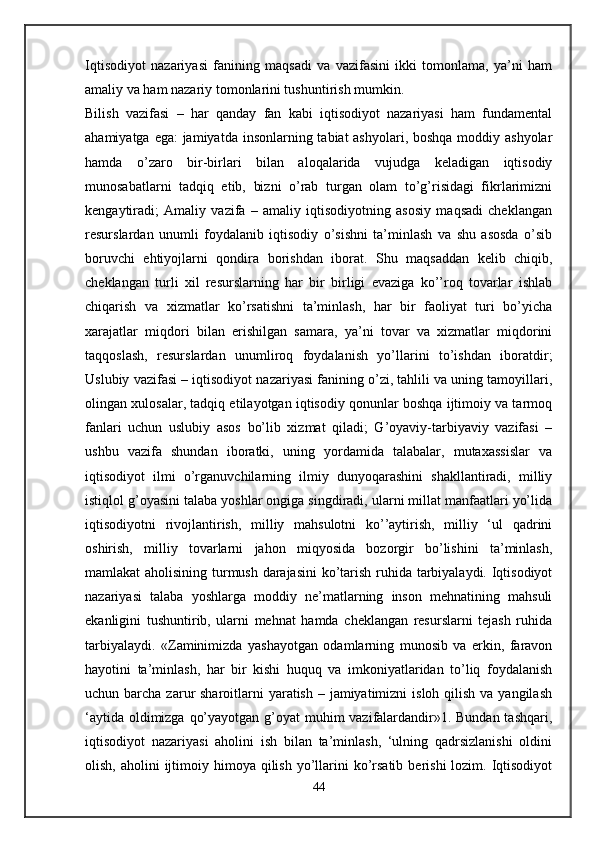 Iqtisodiyot   nazariyasi   fanining   maqsadi   va   vazifasini   ikki   tomonlama,   ya’ni   ham
amaliy va ham nazariy tomonlarini tushuntirish mumkin.
Bilish   vazifasi   –   har   qanday   fan   kabi   iqtisodiyot   nazariyasi   ham   fundamental
ahamiyatga ega: jamiyatda insonlarning tabiat ashyolari, boshqa moddiy ashyolar
hamda   o’zaro   bir-birlari   bilan   aloqalarida   vujudga   keladigan   iqtisodiy
munosabatlarni   tadqiq   etib,   bizni   o’rab   turgan   olam   to’g’risidagi   fikrlarimizni
kengaytiradi;   Amaliy   vazifa   –   amaliy   iqtisodiyotning   asosiy   maqsadi   cheklangan
resurslardan   unumli   foydalanib   iqtisodiy   o’sishni   ta’minlash   va   shu   asosda   o’sib
boruvchi   ehtiyojlarni   qondira   borishdan   iborat.   Shu   maqsaddan   kelib   chiqib,
cheklangan   turli   xil   resurslarning   har   bir   birligi   evaziga   ko’’roq   tovarlar   ishlab
chiqarish   va   xizmatlar   ko’rsatishni   ta’minlash,   har   bir   faoliyat   turi   bo’yicha
xarajatlar   miqdori   bilan   erishilgan   samara,   ya’ni   tovar   va   xizmatlar   miqdorini
taqqoslash,   resurslardan   unumliroq   foydalanish   yo’llarini   to’ishdan   iboratdir;
Uslubiy vazifasi – iqtisodiyot nazariyasi fanining o’zi, tahlili va uning tamoyillari,
olingan xulosalar, tadqiq etilayotgan iqtisodiy qonunlar boshqa ijtimoiy va tarmoq
fanlari   uchun   uslubiy   asos   bo’lib   xizmat   qiladi;   G’oyaviy-tarbiyaviy   vazifasi   –
ushbu   vazifa   shundan   iboratki,   uning   yordamida   talabalar,   mutaxassislar   va
iqtisodiyot   ilmi   o’rganuvchilarning   ilmiy   dunyoqarashini   shakllantiradi,   milliy
istiqlol g’oyasini talaba yoshlar ongiga singdiradi, ularni millat manfaatlari yo’lida
iqtisodiyotni   rivojlantirish,   milliy   mahsulotni   ko’’aytirish,   milliy   ‘ul   qadrini
oshirish,   milliy   tovarlarni   jahon   miqyosida   bozorgir   bo’lishini   ta’minlash,
mamlakat aholisining turmush darajasini  ko’tarish ruhida tarbiyalaydi. Iqtisodiyot
nazariyasi   talaba   yoshlarga   moddiy   ne’matlarning   inson   mehnatining   mahsuli
ekanligini   tushuntirib,   ularni   mehnat   hamda   cheklangan   resurslarni   tejash   ruhida
tarbiyalaydi.   «Zaminimizda   yashayotgan   odamlarning   munosib   va   erkin,   faravon
hayotini   ta’minlash,   har   bir   kishi   huquq   va   imkoniyatlaridan   to’liq   foydalanish
uchun barcha zarur  sharoitlarni  yaratish – jamiyatimizni  isloh  qilish  va yangilash
‘aytida oldimizga qo’yayotgan g’oyat  muhim vazifalardandir»1. Bundan tashqari,
iqtisodiyot   nazariyasi   aholini   ish   bilan   ta’minlash,   ‘ulning   qadrsizlanishi   oldini
olish,  aholini  ijtimoiy himoya  qilish  yo’llarini   ko’rsatib  berishi   lozim.  Iqtisodiyot
44
