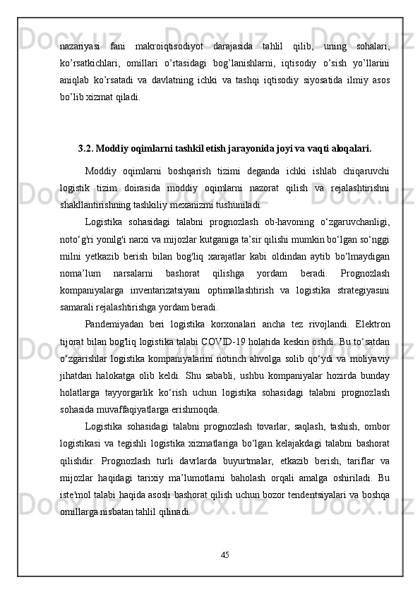nazariyasi   fani   makroiqtisodiyot   darajasida   tahlil   qilib,   uning   sohalari,
ko’rsatkichlari,   omillari   o’rtasidagi   bog’lanishlarni,   iqtisodiy   o’sish   yo’llarini
aniqlab   ko’rsatadi   va   davlatning   ichki   va   tashqi   iqtisodiy   siyosatida   ilmiy   asos
bo’lib xizmat qiladi.
3.2. Moddiy oqimlarni tashkil etish jarayonida joyi va vaqti aloqalari.
Moddiy   oqimlarni   boshqarish   tizimi   deganda   ichki   ishlab   chiqaruvchi
logistik   tizim   doirasida   moddiy   oqimlarni   nazorat   qilish   va   rejalashtirishni
shakllantirishning tashkiliy mexanizmi tushuniladi.
Logistika   sohasidagi   talabni   prognozlash   ob-havoning   o‘zgaruvchanligi,
noto‘g'ri yonilg'i narxi va mijozlar kutganiga ta’sir qilishi mumkin bo‘lgan so‘nggi
milni   yetkazib   berish   bilan   bog'liq   xarajatlar   kabi   oldindan   aytib   bo‘lmaydigan
noma’lum   narsalarni   bashorat   qilishga   yordam   beradi.   Prognozlash
kompaniyalarga   inventarizatsiyani   optimallashtirish   va   logistika   strategiyasini
samarali rejalashtirishga yordam beradi.
Pandemiyadan   beri   logistika   korxonalari   ancha   tez   rivojlandi.   Elektron
tijorat bilan bog'liq logistika talabi COVID-19 holatida keskin oshdi. Bu to‘satdan
o‘zgarishlar   logistika   kompaniyalarini   notinch   ahvolga   solib   qo‘ydi   va   moliyaviy
jihatdan   halokatga   olib   keldi.   Shu   sababli,   ushbu   kompaniyalar   hozirda   bunday
holatlarga   tayyorgarlik   ko‘rish   uchun   logistika   sohasidagi   talabni   prognozlash
sohasida muvaffaqiyatlarga erishmoqda.
Logistika   sohasidagi   talabni   prognozlash   tovarlar,   saqlash,   tashish,   ombor
logistikasi   va   tegishli   logistika   xizmatlariga   bo‘lgan   kelajakdagi   talabni   bashorat
qilishdir.   Prognozlash   turli   davrlarda   buyurtmalar,   etkazib   berish,   tariflar   va
mijozlar   haqidagi   tarixiy   ma’lumotlarni   baholash   orqali   amalga   oshiriladi.   Bu
iste'mol talabi haqida asosli bashorat qilish uchun bozor tendentsiyalari va boshqa
omillarga nisbatan tahlil qilinadi.
45