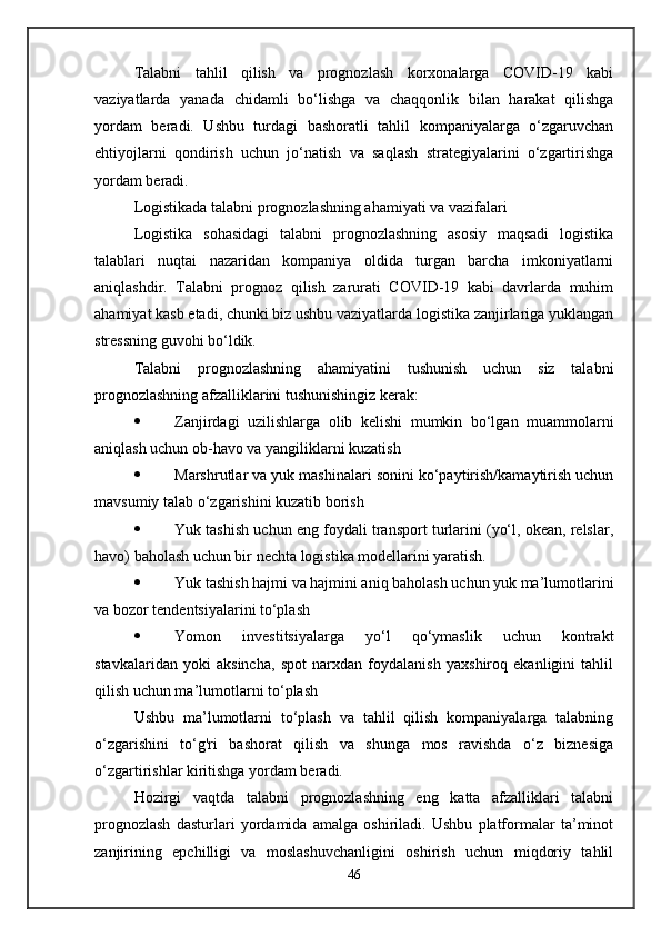 Talabni   tahlil   qilish   va   prognozlash   korxonalarga   COVID-19   kabi
vaziyatlarda   yanada   chidamli   bo‘lishga   va   chaqqonlik   bilan   harakat   qilishga
yordam   beradi.   Ushbu   turdagi   bashoratli   tahlil   kompaniyalarga   o‘zgaruvchan
ehtiyojlarni   qondirish   uchun   jo‘natish   va   saqlash   strategiyalarini   o‘zgartirishga
yordam beradi.
Logistikada talabni prognozlashning ahamiyati va vazifalari
Logistika   sohasidagi   talabni   prognozlashning   asosiy   maqsadi   logistika
talablari   nuqtai   nazaridan   kompaniya   oldida   turgan   barcha   imkoniyatlarni
aniqlashdir.   Talabni   prognoz   qilish   zarurati   COVID-19   kabi   davrlarda   muhim
ahamiyat kasb etadi, chunki biz ushbu vaziyatlarda logistika zanjirlariga yuklangan
stressning guvohi bo‘ldik.
Talabni   prognozlashning   ahamiyatini   tushunish   uchun   siz   talabni
prognozlashning afzalliklarini tushunishingiz kerak:
 Zanjirdagi   uzilishlarga   olib   kelishi   mumkin   bo‘lgan   muammolarni
aniqlash uchun ob-havo va yangiliklarni kuzatish
 Marshrutlar va yuk mashinalari sonini ko‘paytirish/kamaytirish uchun
mavsumiy talab o‘zgarishini kuzatib borish
 Yuk tashish uchun eng foydali transport turlarini (yo‘l, okean, relslar,
havo) baholash uchun bir nechta logistika modellarini yaratish.
 Yuk tashish hajmi va hajmini aniq baholash uchun yuk ma’lumotlarini
va bozor tendentsiyalarini to‘plash
 Yomon   investitsiyalarga   yo‘l   qo‘ymaslik   uchun   kontrakt
stavkalaridan   yoki   aksincha,   spot   narxdan   foydalanish   yaxshiroq   ekanligini   tahlil
qilish uchun ma’lumotlarni to‘plash
Ushbu   ma’lumotlarni   to‘plash   va   tahlil   qilish   kompaniyalarga   talabning
o‘zgarishini   to‘g'ri   bashorat   qilish   va   shunga   mos   ravishda   o‘z   biznesiga
o‘zgartirishlar kiritishga yordam beradi.
Hozirgi   vaqtda   talabni   prognozlashning   eng   katta   afzalliklari   talabni
prognozlash   dasturlari   yordamida   amalga   oshiriladi.   Ushbu   platformalar   ta’minot
zanjirining   epchilligi   va   moslashuvchanligini   oshirish   uchun   miqdoriy   tahlil
46