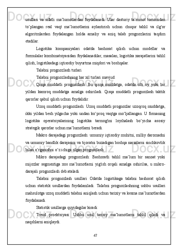 usullari   va   sifatli   ma’lumotlardan   foydalanadi.   Ular   dasturiy   ta’minot   tomonidan
to‘plangan   real   vaqt   ma’lumotlarini   aylantirish   uchun   chuqur   tahlil   va   ilg'or
algoritmlardan   foydalangan   holda   amaliy   va   aniq   talab   prognozlarini   taqdim
etadilar.
Logistika   kompaniyalari   odatda   bashorat   qilish   uchun   modellar   va
formulalar kombinatsiyasidan foydalanadilar, masalan, logistika xarajatlarini tahlil
qilish, logistikadagi iqtisodiy buyurtma miqdori va boshqalar.
Talabni prognozlash turlari
Talabni prognozlashning har xil turlari mavjud:
Qisqa   muddatli   prognozlash:   Bu   qisqa   muddatga,   odatda   olti   oy   yoki   bir
yildan   kamroq   muddatga   amalga   oshiriladi.   Qisqa   muddatli   prognozlash   taktik
qarorlar qabul qilish uchun foydalidir.
Uzoq muddatli  prognozlash:  Uzoq muddatli  prognozlar  uzoqroq muddatga,
ikki   yildan   besh   yilgacha   yoki   undan   ko‘proq  vaqtga   mo‘ljallangan.   U   firmaning
logistika   operatsiyalarining   logistika   tarmog'ini   loyihalash   bo‘yicha   asosiy
strategik qarorlar uchun ma’lumotlarni beradi.
Makro darajadagi prognozlash: umumiy iqtisodiy muhitni, milliy daromadni
va umumiy bandlik darajasini va tijoratni buzadigan boshqa narsalarni sinchkovlik
bilan o‘rganishni o‘z ichiga olgan prognozlash.
Mikro   darajadagi   prognozlash:   Bashoratli   tahlil   ma’lum   bir   sanoat   yoki
mijozlar   segmentiga   xos   ma’lumotlarni   yig'ish   orqali   amalga   oshirilsa,   u   mikro-
darajali prognozlash deb ataladi.
Talabni   prognozlash   usullari   Odatda   logistikaga   talabni   bashorat   qilish
uchun   statistik   usullardan   foydalaniladi.   Talabni   prognozlashning   ushbu   usullari
mahsulotga uzoq muddatli talabni aniqlash uchun tarixiy va kesma ma’lumotlardan
foydalanadi.
Statistik usullarga quyidagilar kiradi:
Trend   proektsiyasi:   Ushbu   usul   tarixiy   ma’lumotlarni   tahlil   qiladi   va
naqshlarni aniqlaydi.
47 