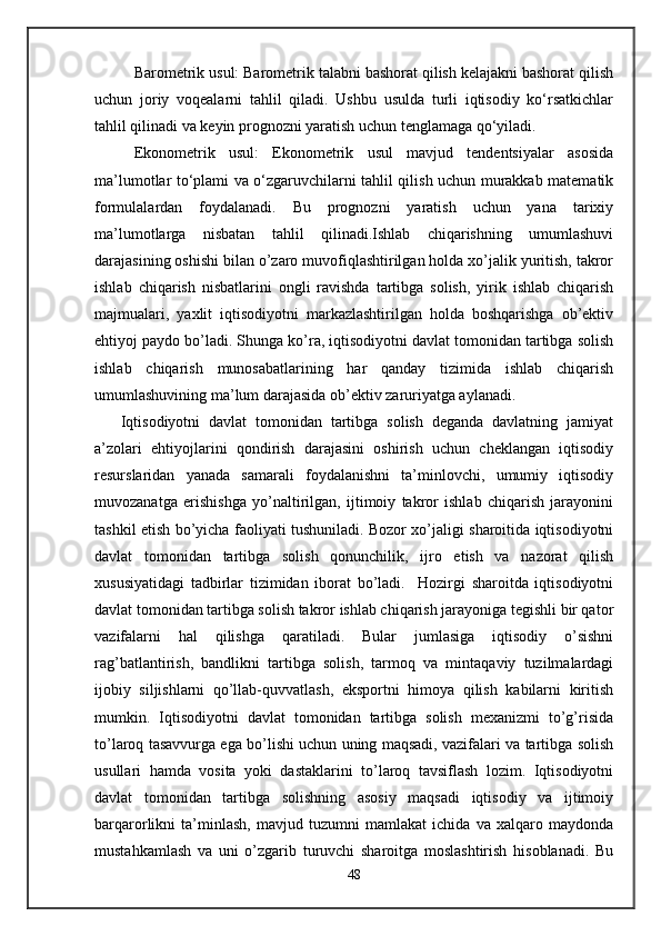 Barometrik usul: Barometrik talabni bashorat qilish kelajakni bashorat qilish
uchun   joriy   voqealarni   tahlil   qiladi.   Ushbu   usulda   turli   iqtisodiy   ko‘rsatkichlar
tahlil qilinadi va keyin prognozni yaratish uchun tenglamaga qo‘yiladi.
Ekonometrik   usul:   Ekonometrik   usul   mavjud   tendentsiyalar   asosida
ma’lumotlar to‘plami va o‘zgaruvchilarni tahlil qilish uchun murakkab matematik
formulalardan   foydalanadi.   Bu   prognozni   yaratish   uchun   yana   tarixiy
ma’lumotlarga   nisbatan   tahlil   qilinadi.Ishlab   chiqarishning   umumlashuvi
darajasining oshishi bilan o’zaro muvofiqlashtirilgan holda xo’jalik yuritish, takror
ishlab   chiqarish   nisbatlarini   ongli   ravishda   tartibga   solish,   yirik   ishlab   chiqarish
majmualari,   yaxlit   iqtisodiyotni   markazlashtirilgan   holda   boshqarishga   ob’еktiv
ehtiyoj paydo bo’ladi. Shunga ko’ra, iqtisodiyotni davlat tomonidan tartibga solish
ishlab   chiqarish   munosabatlarining   har   qanday   tizimida   ishlab   chiqarish
umumlashuvining ma’lum darajasida ob’еktiv zaruriyatga aylanadi. 
      Iqtisodiyotni   davlat   tomonidan   tartibga   solish   dеganda   davlatning   jamiyat
a’zolari   ehtiyojlarini   qondirish   darajasini   oshirish   uchun   chеklangan   iqtisodiy
rеsurslaridan   yanada   samarali   foydalanishni   ta’minlovchi,   umumiy   iqtisodiy
muvozanatga   erishishga   yo’naltirilgan,   ijtimoiy   takror   ishlab   chiqarish   jarayonini
tashkil etish bo’yicha faoliyati tushuniladi. Bozor xo’jaligi sharoitida iqtisodiyotni
davlat   tomonidan   tartibga   solish   qonunchilik,   ijro   etish   va   nazorat   qilish
xususiyatidagi   tadbirlar   tizimidan   iborat   bo’ladi.     Hozirgi   sharoitda   iqtisodiyotni
davlat tomonidan tartibga solish takror ishlab chiqarish jarayoniga tеgishli bir qator
vazifalarni   hal   qilishga   qaratiladi.   Bular   jumlasiga   iqtisodiy   o’sishni
rag’batlantirish,   bandlikni   tartibga   solish,   tarmoq   va   mintaqaviy   tuzilmalardagi
ijobiy   siljishlarni   qo’llab-quvvatlash,   eksportni   himoya   qilish   kabilarni   kiritish
mumkin.   Iqtisodiyotni   davlat   tomonidan   tartibga   solish   mеxanizmi   to’g’risida
to’laroq tasavvurga ega bo’lishi uchun uning maqsadi, vazifalari va tartibga solish
usullari   hamda   vosita   yoki   dastaklarini   to’laroq   tavsiflash   lozim.   Iqtisodiyotni
davlat   tomonidan   tartibga   solishning   asosiy   maqsadi   iqtisodiy   va   ijtimoiy
barqarorlikni   ta’minlash,   mavjud   tuzumni   mamlakat   ichida   va   xalqaro   maydonda
mustahkamlash   va   uni   o’zgarib   turuvchi   sharoitga   moslashtirish   hisoblanadi.   Bu
48