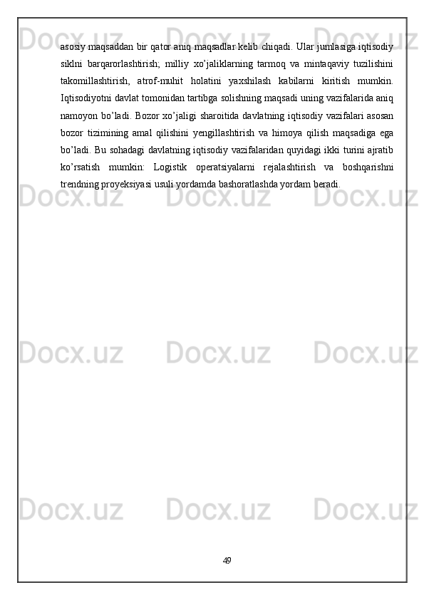 asosiy maqsaddan bir qator aniq maqsadlar kеlib chiqadi. Ular jumlasiga iqtisodiy
siklni   barqarorlashtirish;   milliy   xo’jaliklarning   tarmoq   va   mintaqaviy   tuzilishini
takomillashtirish,   atrof-muhit   holatini   yaxshilash   kabilarni   kiritish   mumkin.
Iqtisodiyotni davlat tomonidan tartibga solishning maqsadi uning vazifalarida aniq
namoyon bo’ladi. Bozor xo’jaligi sharoitida davlatning iqtisodiy vazifalari asosan
bozor   tizimining   amal   qilishini   yengillashtirish   va   himoya   qilish   maqsadiga   ega
bo’ladi. Bu sohadagi davlatning iqtisodiy vazifalaridan quyidagi ikki turini ajratib
ko’rsatish   mumkin:   Logistik   operatsiyalarni   rejalashtirish   va   boshqarishni
trendning proyeksiyasi usuli yordamda bashoratlashda yordam beradi.
 
 
49 